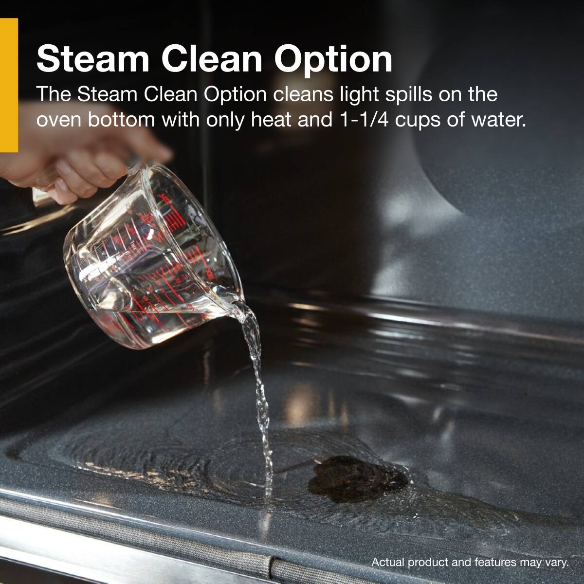 Steam Clean Option
The Steam Clean Option cleans light spills on the oven bottom with only heat and 1-1/4 cups of water.
Actual product and features may vary.