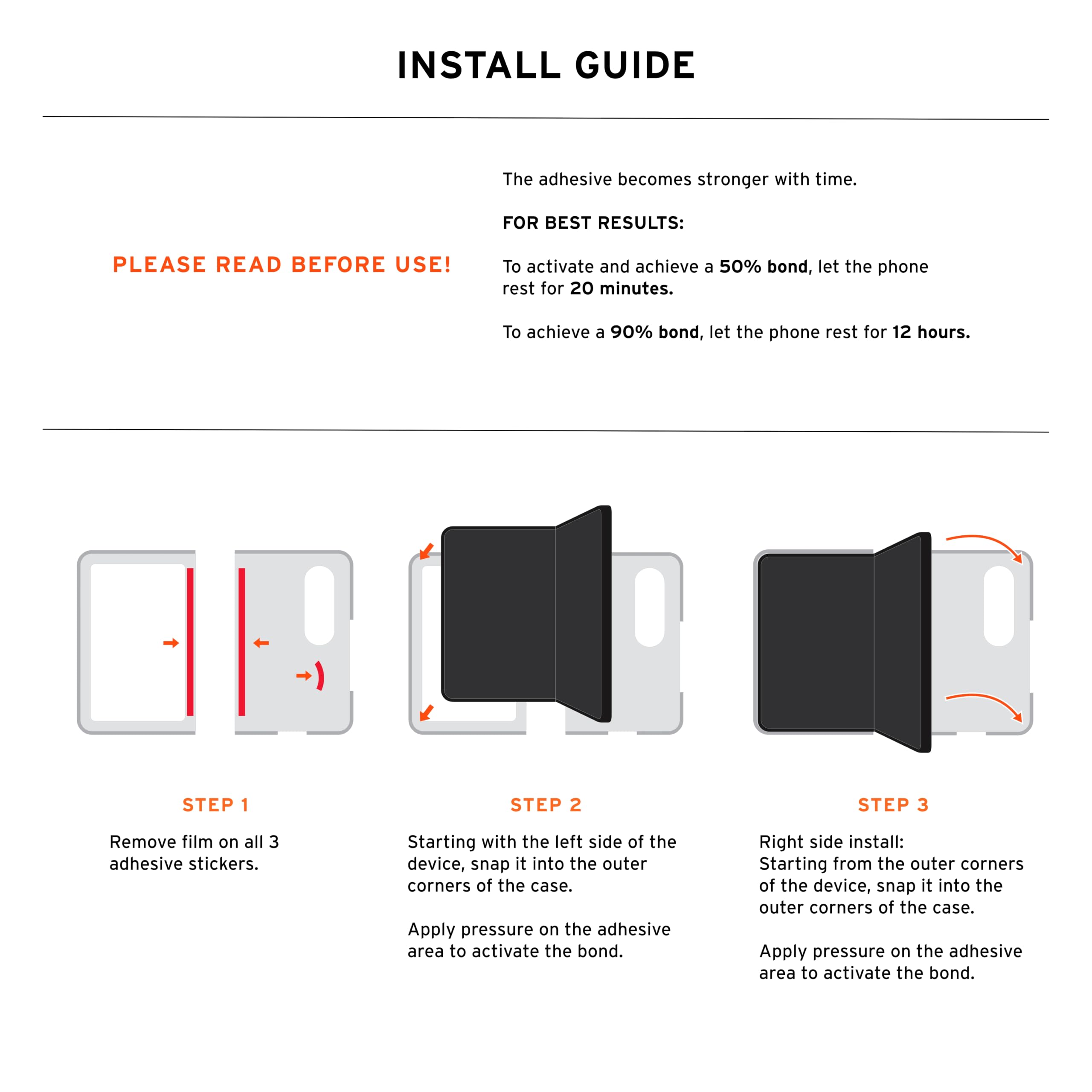 INSTALL GUIDE

The adhesive becomes stronger with time.

FOR BEST RESULTS: PLEASE READ BEFORE USE!

To activate and achieve a 50% bond, let the phone rest for 20 minutes. To achieve a 90% bond, let the phone rest for 12 hours.

STEP 1
Remove film on all 3 adhesive stickers.

STEP 2
Starting with the left side of the device, snap it into the outer corners of the case. Apply pressure on the adhesive area to activate the bond.

STEP 3
Right side install: Starting from the outer corners of the device, snap it into the outer corners of the case. Apply pressure on the adhesive area to activate the bond.