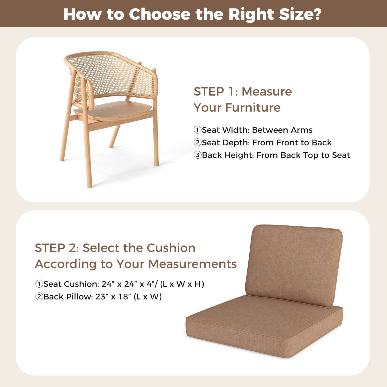 How to Choose the Right Size?

STEP 1: Measure Your Furniture
1. Seat Width: Between Arms
2. Seat Depth: From Front to Back
3. Back Height: From Back Top to Seat

STEP 2: Select the Cushion According to Your Measurements
1. Seat Cushion: 24" x 24" x 4" (L x W x H)
2. Back Pillow: 23" x 18" (L x W)