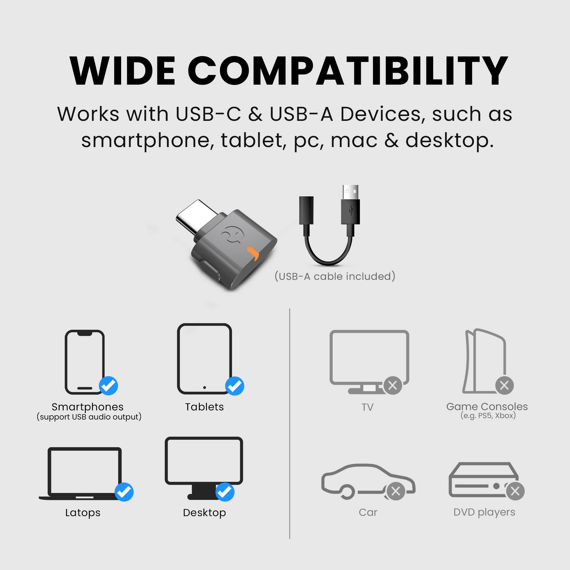 WIDE COMPATIBILITY

Works with USB-C & USB-A Devices, such as smartphone, tablet, pc, mac & desktop. (USB-A cable included)

- Smartphones (support USB audio output)
- Tablets
- Laptops
- Desktop

TV
Game Consoles (e.g. PS5, Xbox)
Car
DVD players
