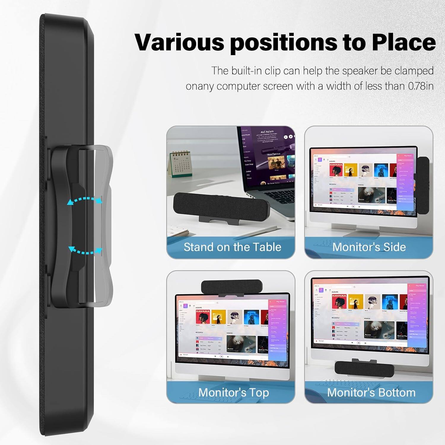 Various positions to Place

The built-in clip can help the speaker be clamped on any computer screen with a width of less than 0.78in

- Stand on the Table
- Monitor's Side
- Monitor's Top
- Monitor's Bottom