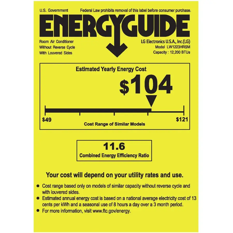 U.S. Government Federal Law prohibits removal of this label before consumer purchase. ENERGYGUIDE Without With Room Louvered Air Conditioner Sides Cycle LG Electronics Capacity: Model U.S.A., LW1223HRSM 12,200 Inc.(LG) BTUs Estimated Yearly Energy Cost $104 $49 Cost Range of Similar Models $121 11.6 Combined Energy Efficiency Ratio Your cost will depend on your utility rates and use. Cost range based only on models of similar capacity without reverse cycle and with louvered sides. Estimated annual energy cost is based on a national average electricity cost of 13 cents per kWh and a seasonal use of 8 hours a day over a 3 month period. For more information, visit [www.ftc.gov/energy](http://www.ftc.gov/energy).