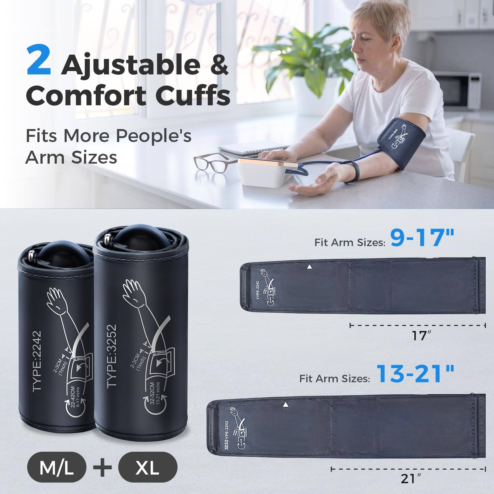 2 Adjustable & Comfort Cuffs  
Fits More People's Arm Sizes  

Fit Arm Sizes: 9-17"  
TYPE:2242  
2-3CM (Tinch)  
BUDA 42CM  

TYPE:3252  
2-3CM (linch)  
inchs 32-52CM  

Fit Arm Sizes: 13-21"  
TYPE:2243  
17"  
Fit Arm Sizes: 13-21"  
21"  

M/L + XL