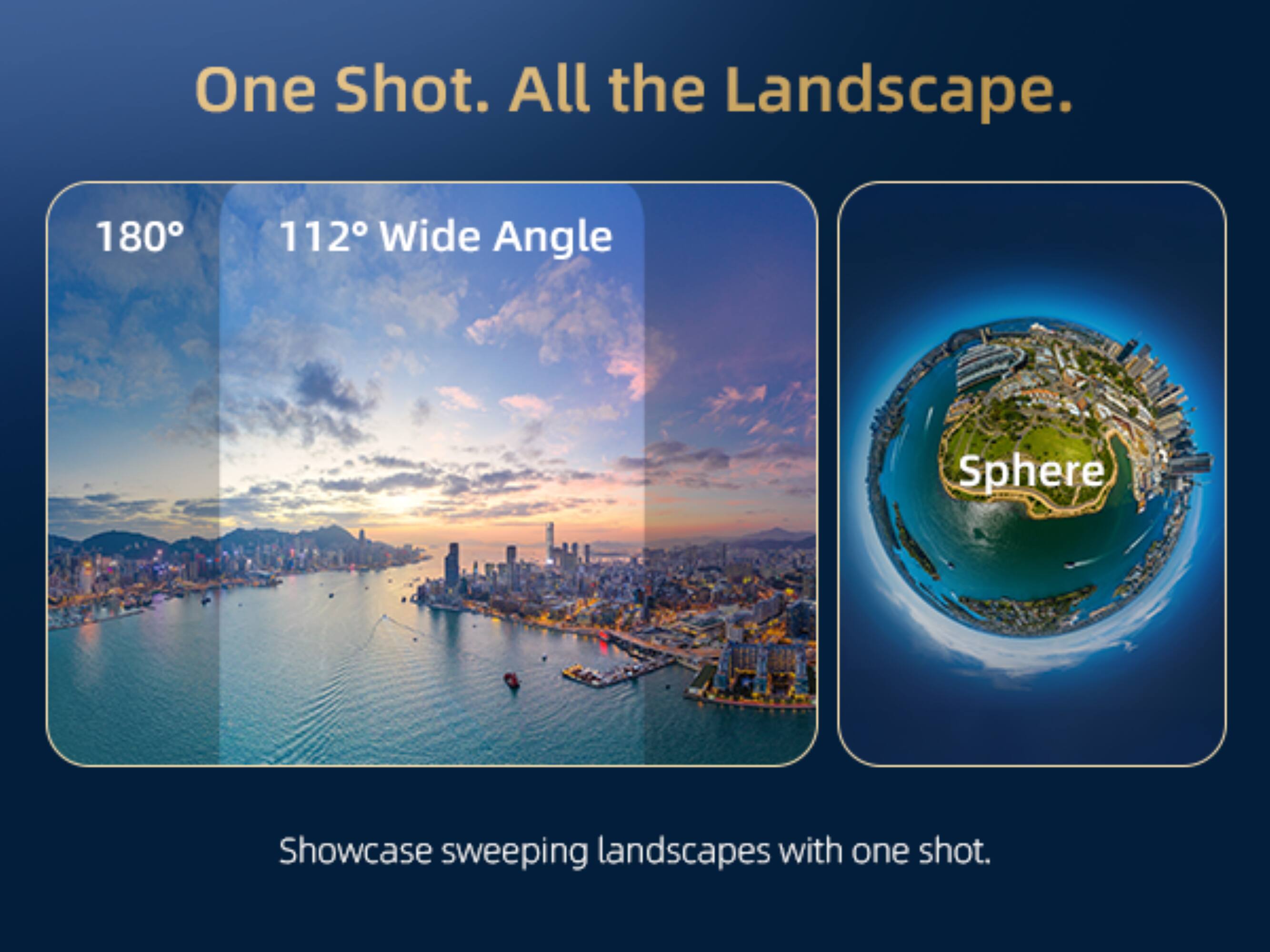 One Shot. All the Landscape.  
180° 112° Wide Angle  
Sphere  
Showcase sweeping landscapes with one shot.