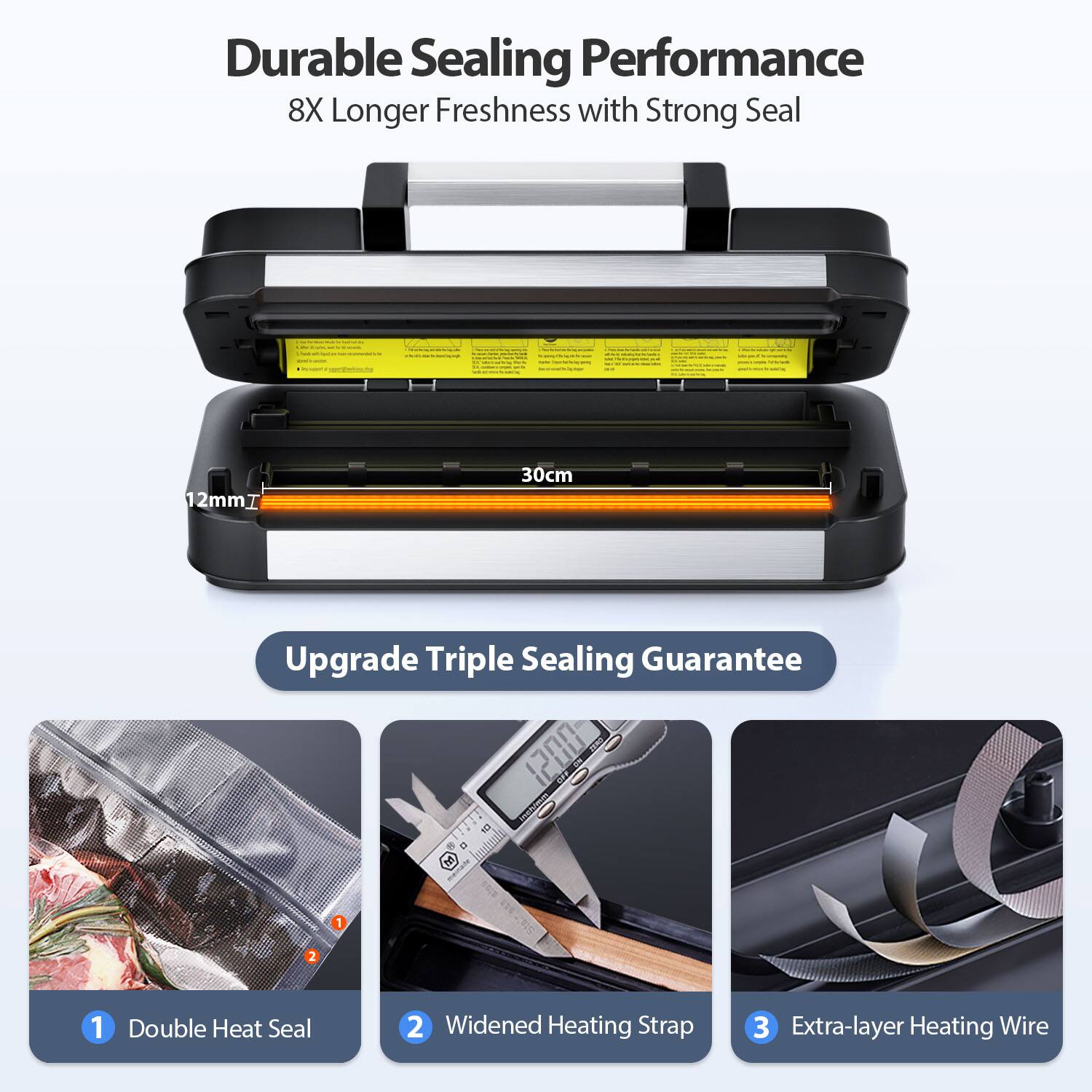 Durable Sealing Performance  
8X Longer Freshness with Strong Seal  

Upgrade Triple Sealing Guarantee  

1. Double Heat Seal  
2. Widened Heating Strap  
3. Extra-layer Heating Wire