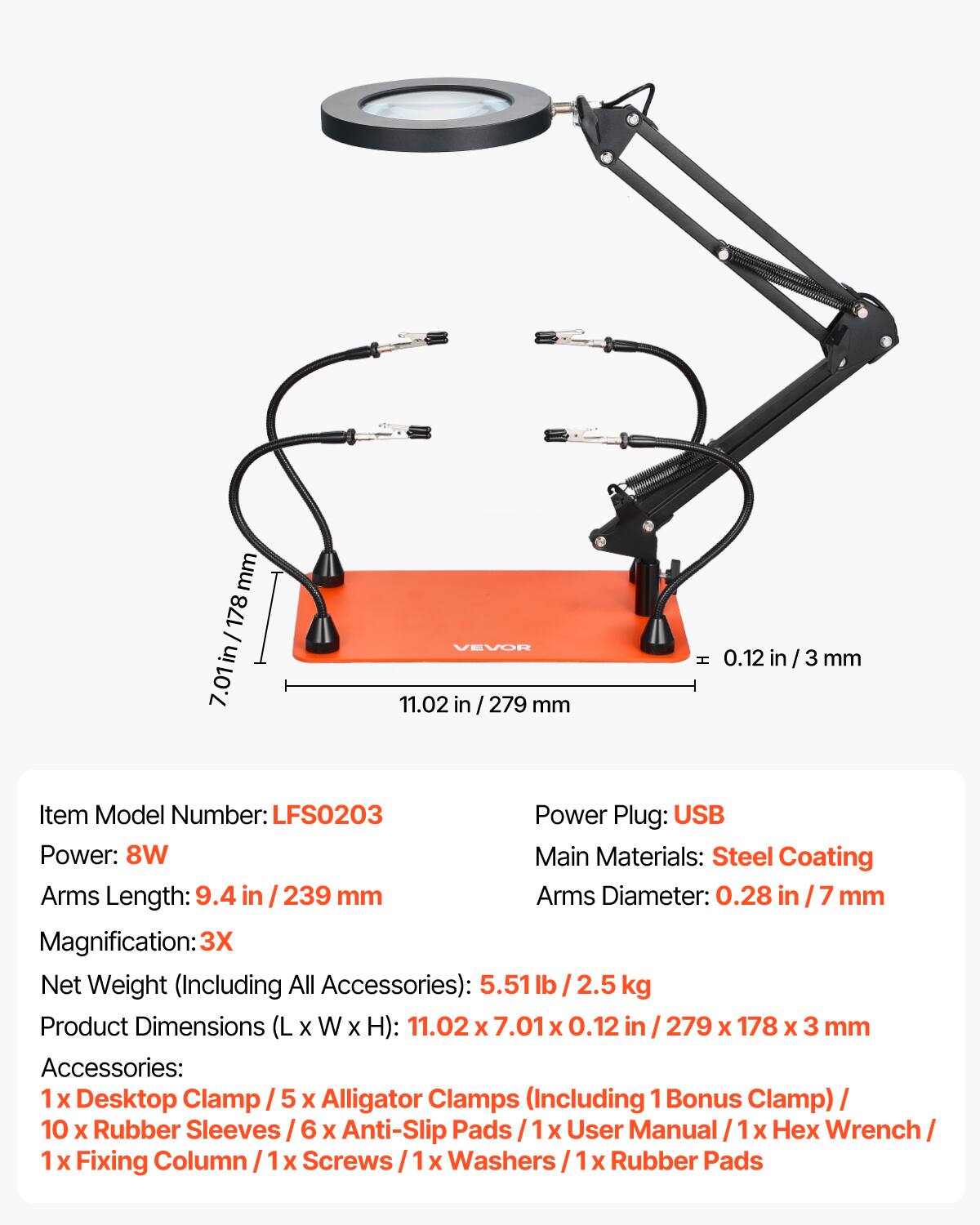 mm 178 / in 7.01in VEVOH 11.02 in / 279 mm H 0.12 in in / 3 / 3 mm

Item Model Number: LFS0203

Power Plug: USB

Power: 8W

Main Materials: Steel Coating

Arms Length: 9.4 in / 239 mm

Arms Diameter: 0.28 in / 7 mm

Magnification: 3X

Net Weight (Including All Accessories): 5.51 lb 2.5 kg

Product Dimensions (L (LxWxH): 11.02 x 7.01 X 0.12 in / 279 x 178 X 3 mm

Accessories: 1 x Desktop Clamp / 5 X Alligator Clamps (Including 1 Bonus Clamp) / 10 x Rubber Sleeves / 6 X Anti-Slip Pads / 1 X User Manual / 1 X Hex Wrench / 1 X Fixing Column / X Screws / Washers / Rubber Pads