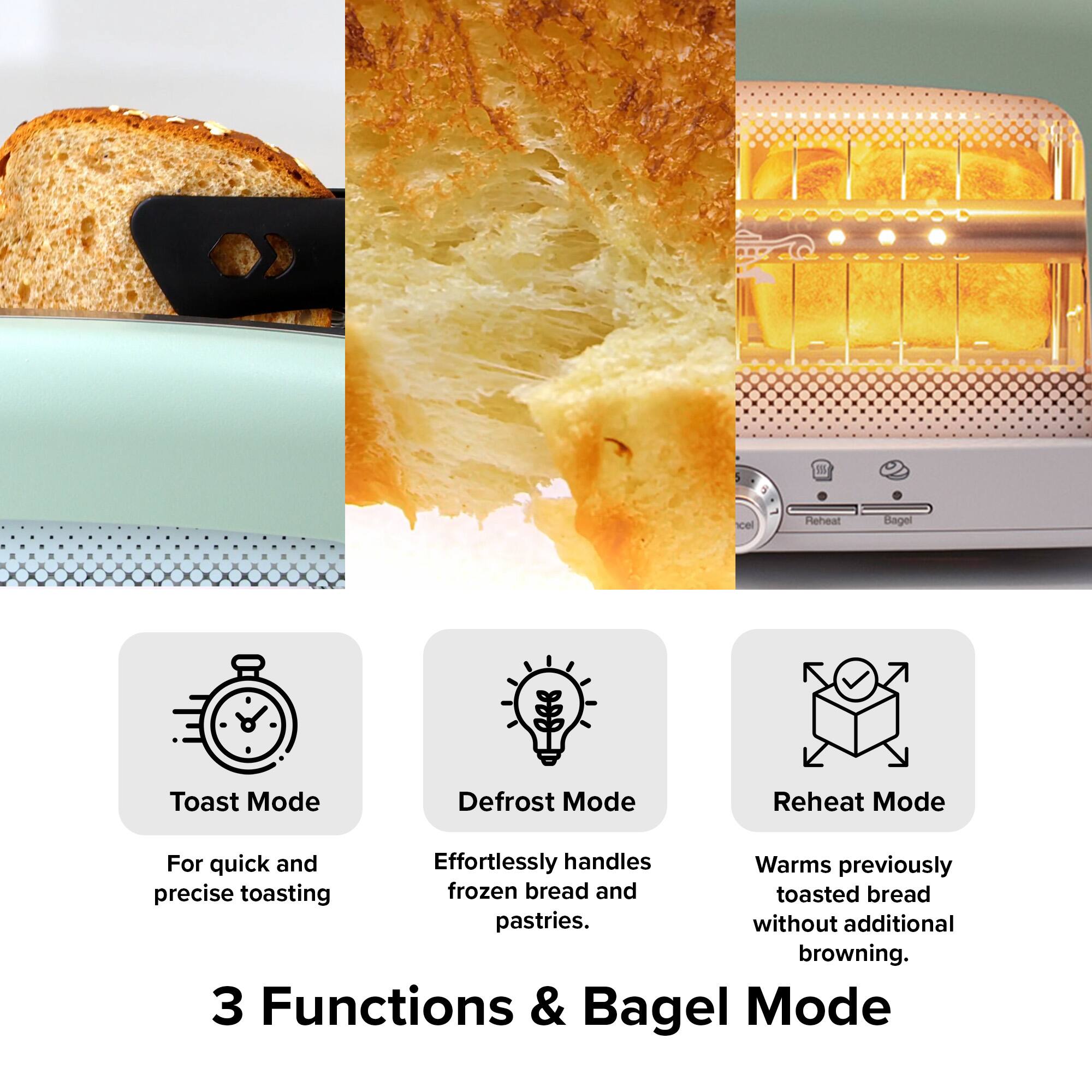 1. Toast Mode  
   For quick and precise toasting

2. Defrost Mode  
   Effortlessly handles frozen bread and pastries.

3. Reheat Mode  
   Warms previously toasted bread without additional browning.

3 Functions & Bagel Mode