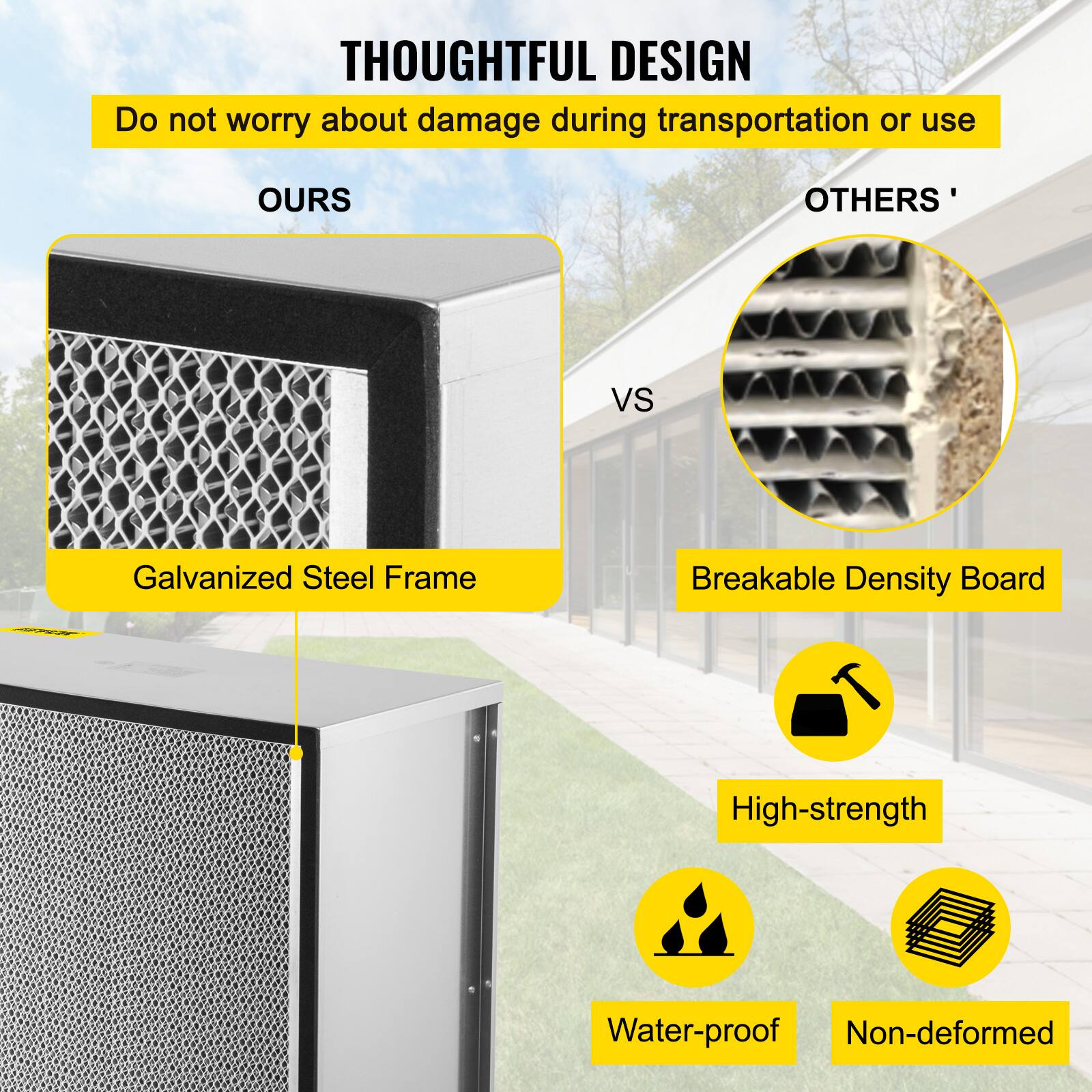 **THOUGHTFUL DESIGN**

Do not worry about damage during transportation or use

**OURS**

- Galvanized Steel Frame

**VS**

**OTHERS'**

- Breakable Density Board

- High-strength

- Water-proof

- Non-deformed