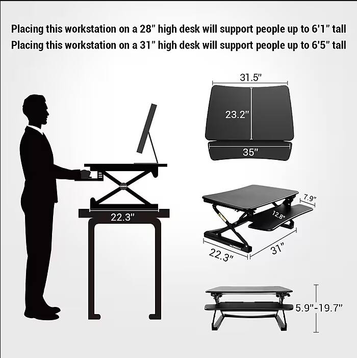 Placing this workstation on a 28" high desk will support people up to 6'1" tall.  
Placing this workstation on a 31" high desk will support people up to 6'5" tall.

- 31.5"
- 23.2"
- 35"
- 22.3"
- 12.8"
- 7.9"
- 22.3"
- 31"
- 5.9" - 19.7"