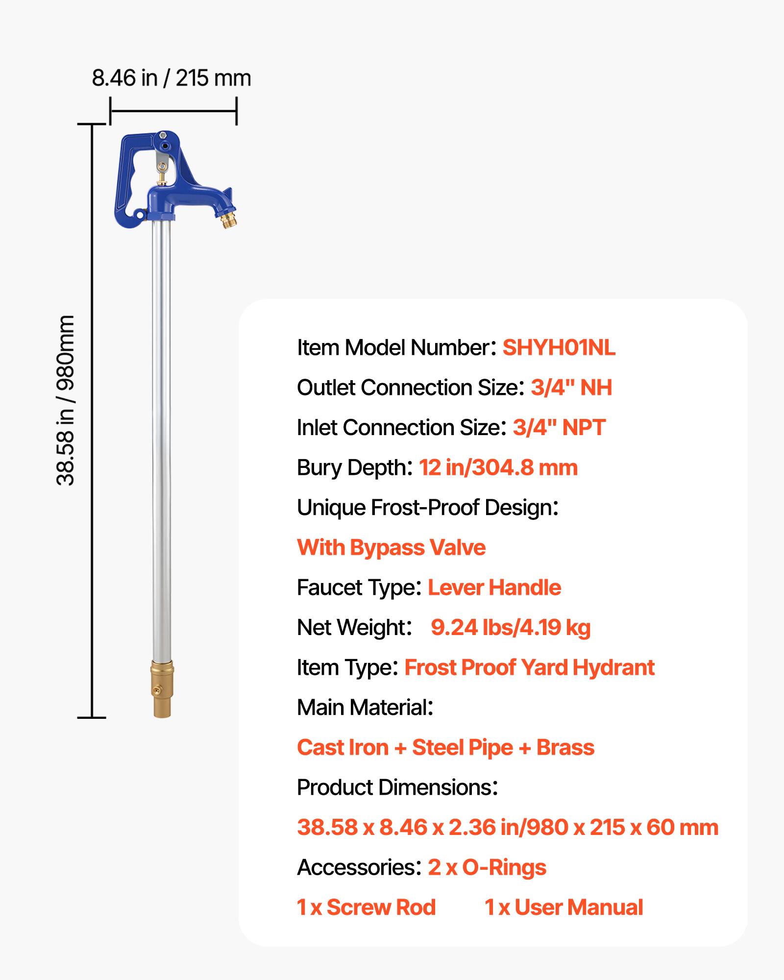 8.46 in / 215 mm  
980mm / 38.58 in  

Item Model Number: SHYH01NL  
Outlet Connection Size: 3/4" NH  
Inlet Connection Size: 3/4" NPT  
Bury Depth: 12 in/304.8 mm  

Unique Frost-Proof Design:  
With Bypass Valve  

Faucet Type: Lever Handle  

Net Weight: 9.24 lbs/4.19 kg  

Item Type: Frost Proof Yard Hydrant  

Main Material: Cast Iron + Steel Pipe + Brass  

Product Dimensions: 38.58 x 8.46 x 2.36 in/980 x 215 x 60 mm  

Accessories:  
2 x O-Rings  
1 x Screw Rod  
1 x User Manual