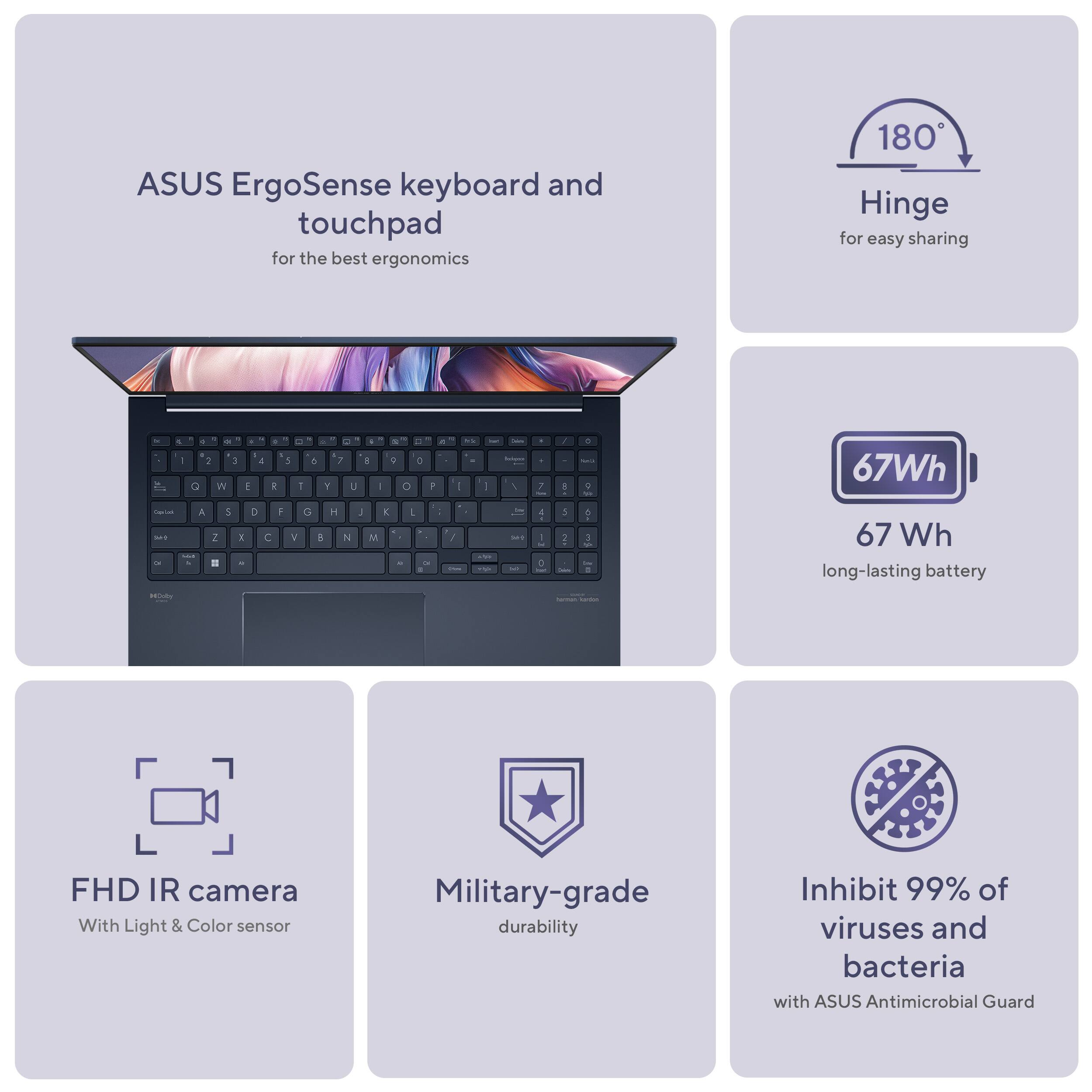 ASUS ErgoSense keyboard and touchpad for the best ergonomics
180 Hinge for easy sharing
2+ W 1  a  1 - - A Y 7 u I - 0 O D + - . - . 2 A - C - 67Wh - - A 2 . 3  > C 2  O -  % 3 M x E - . -  3 67 Wh long-lasting battery
H FHD IR camera With Light & Color sensor
Military-grade durability
Inhibit 99% of viruses and bacteria with ASUS Antimicrobial Guard