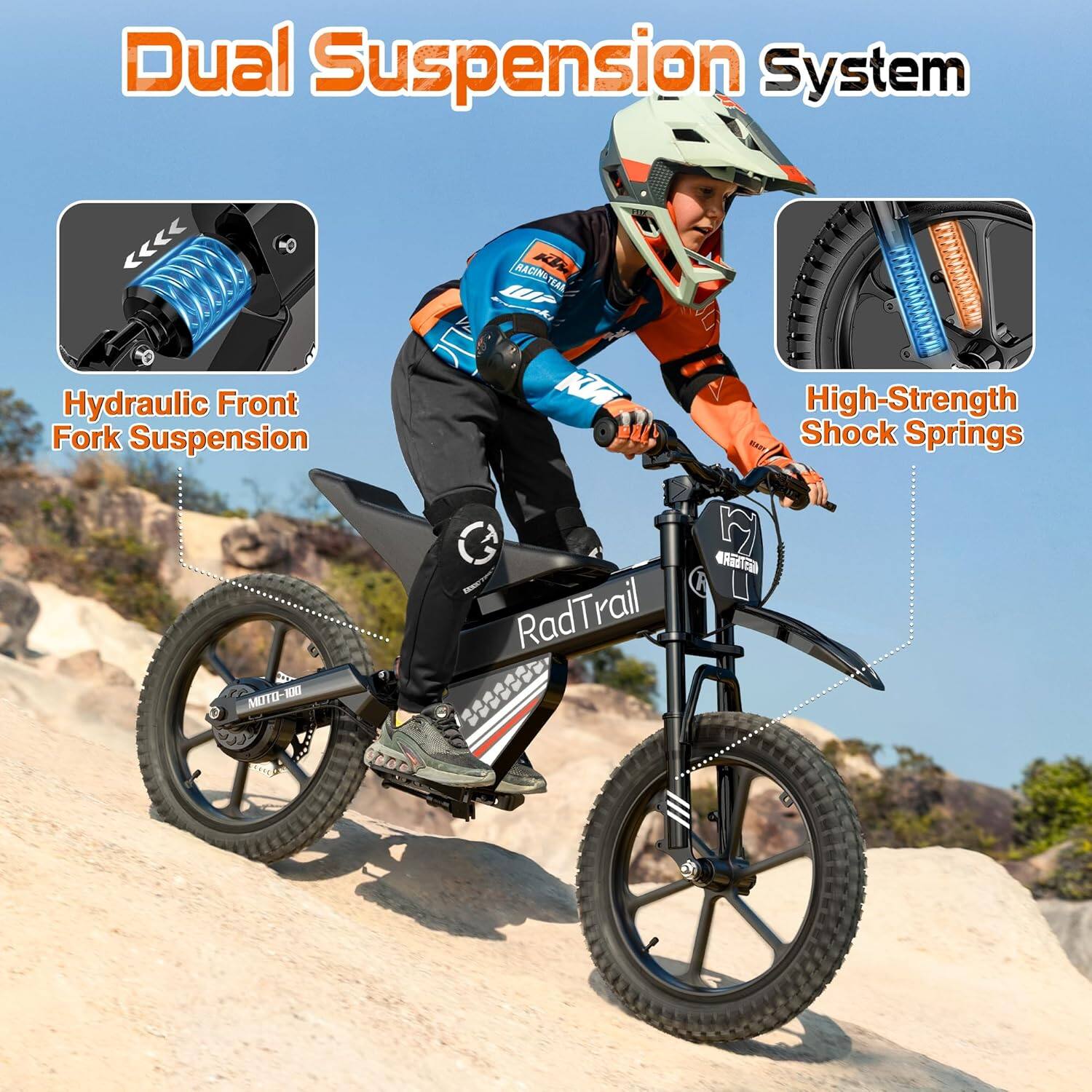 Dual Suspension System  
Hydraulic Front Fork Suspension  
RACINGTEAR KTM WF  
High-Strength Shock Springs  
MOTO-100  
RadTrail