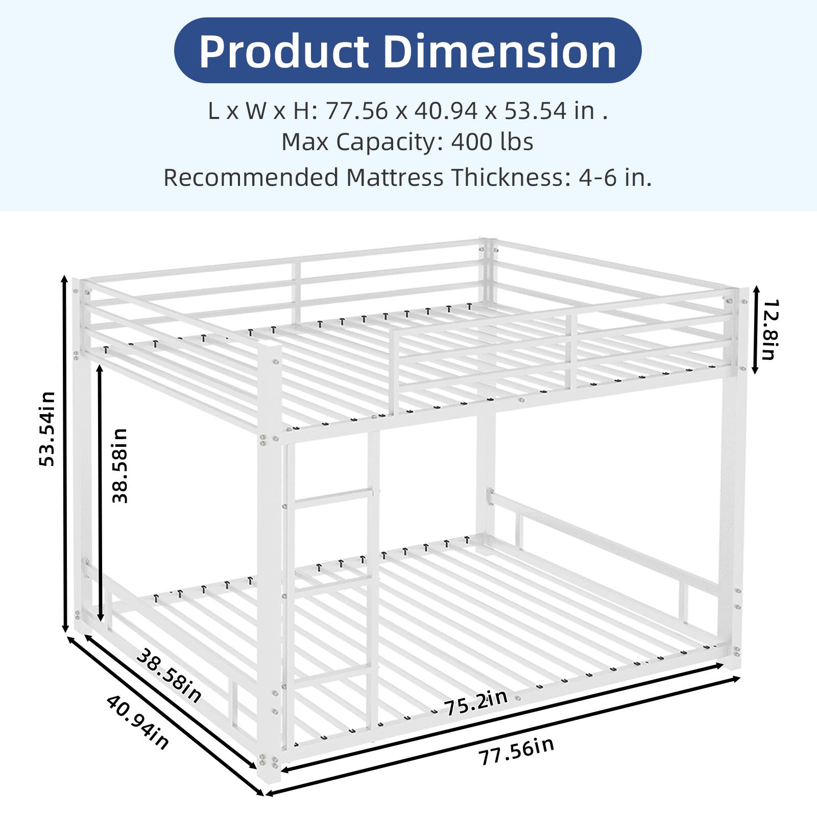 Product Dimension L X W X H: 77.56 X 40.94 X 53.54 in.  
Max Capacity: 400 lbs  
Recommended Mattress Thickness: 4-6 in.  

53.54in  
38.58in  
12.8in  

38.58in  
40.94in  
75.2in  

77.56in
