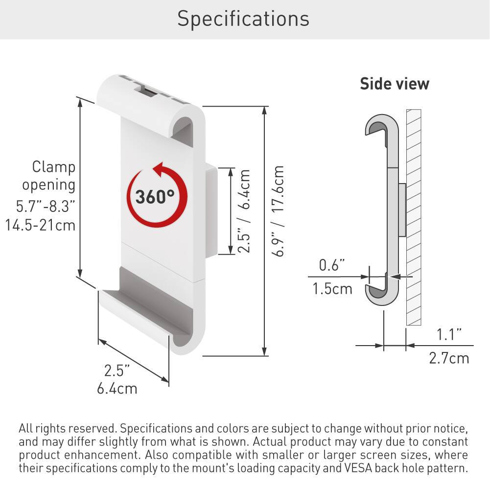 Specifications

Side view

Clamp opening: 5.7"-8.3" (14.5-21 cm)

360°

2.5" (6.4 cm)

0.6" (1.5 cm)

1.1" (2.7 cm)

All rights reserved. Specifications and colors are subject to change without prior notice, and may differ slightly from what is shown. Actual product may vary due to constant product enhancement. Also compatible with smaller or larger screen sizes, where their specifications comply to the mount's loading capacity and VESA back hole pattern.