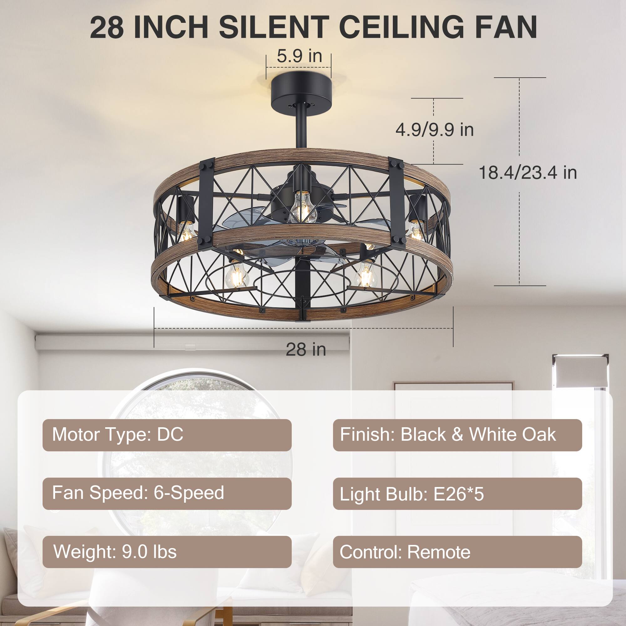 28 INCH SILENT CEILING FAN

5.9 in  
4.9/9.9 in  
18.4/23.4 in  
28 in  

Motor Type: DC  
Finish: Black & White Oak  
Fan Speed: 6-Speed  
Light Bulb: E26*5  
Weight: 9.0 lbs  
Control: Remote