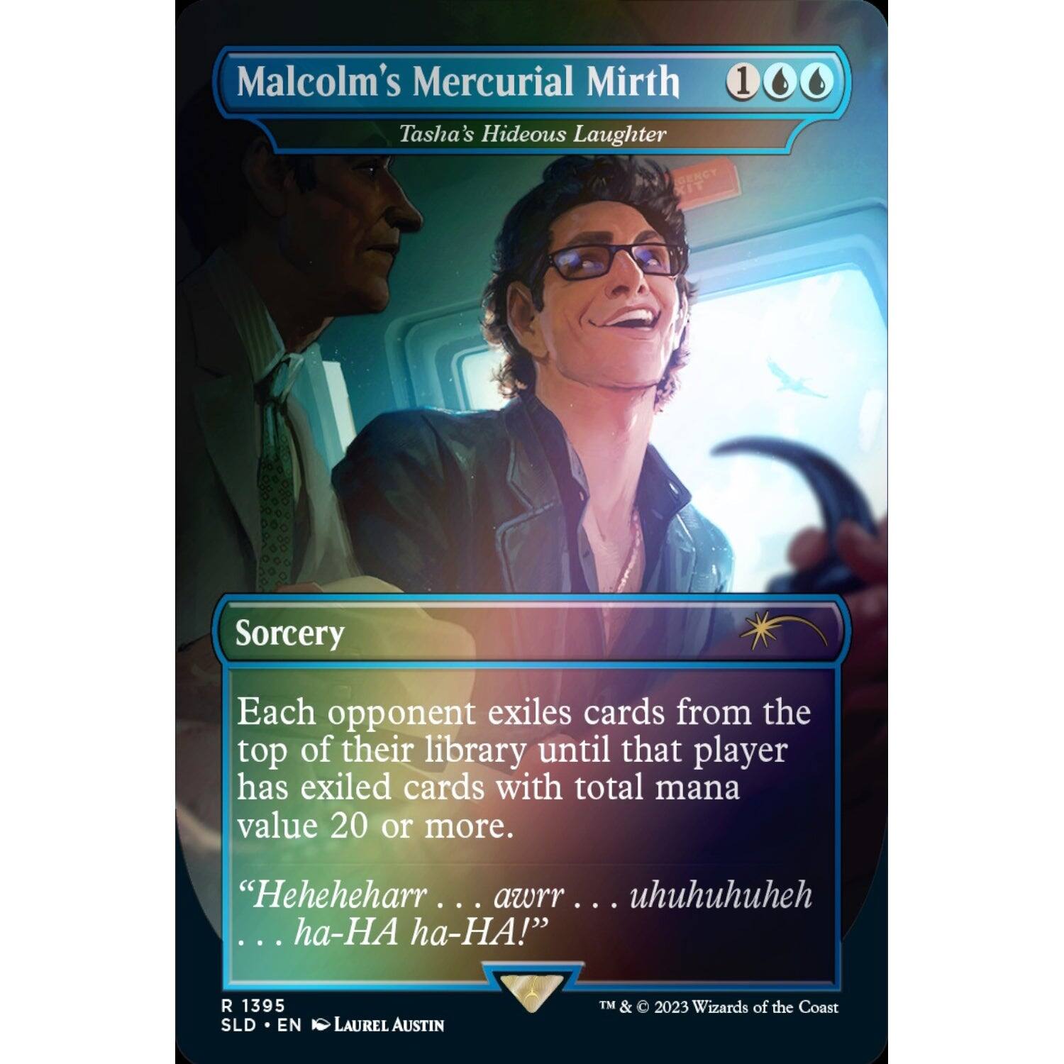 Malcolm's Mercurial Mirth  
Tasha's Hideous Laughter  

Sorcery  

Each opponent exiles cards from the top of their library until that player has exiled cards with total mana value 20 or more.  

"Heheheharr . . . awrr . . . uhuuhuhuheh . . . ha-HA ha-HA!"  

R 1395  
SLD • EN  
LAUREL AUSTIN  
TM & © 2023 Wizards of the Coast