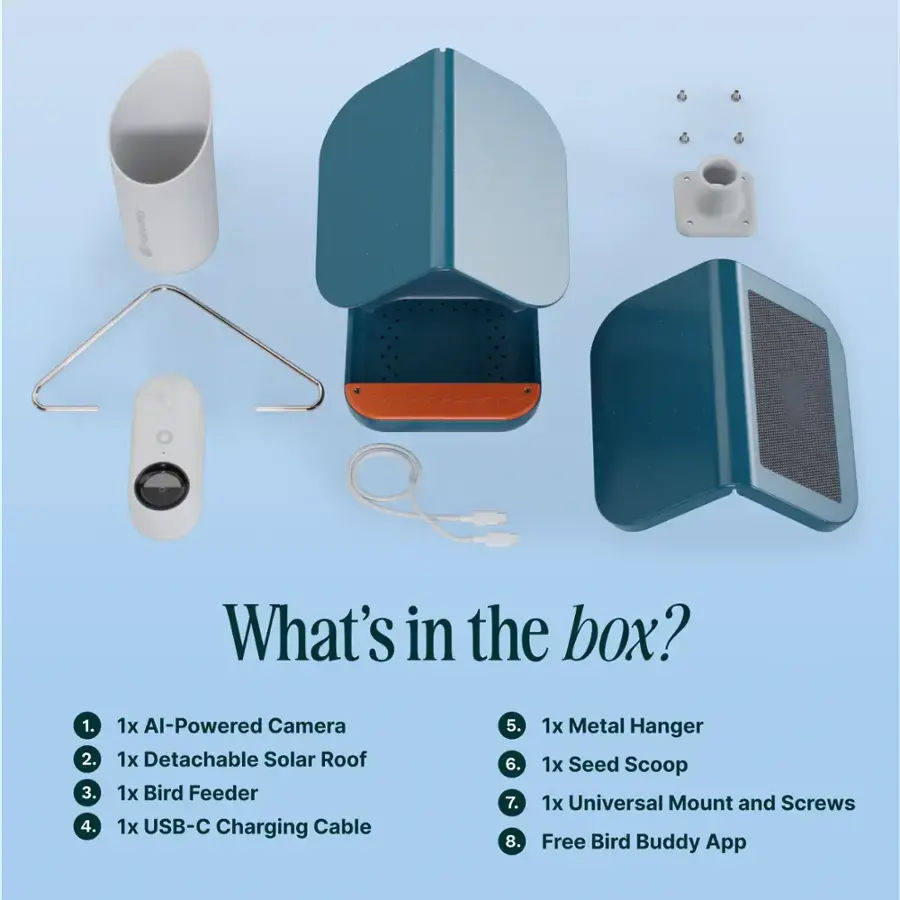 What's in the box?
1. 1x Al-Powered Camera
2. 1x Detachable Solar Roof
3. 1x Bird Feeder
4. 1x USB-C Charging Cable
5. 1x Metal Hanger
6. 1x Seed Scoop
7. 1x Universal Mount and Screws
8. 1x Free Bird Buddy App