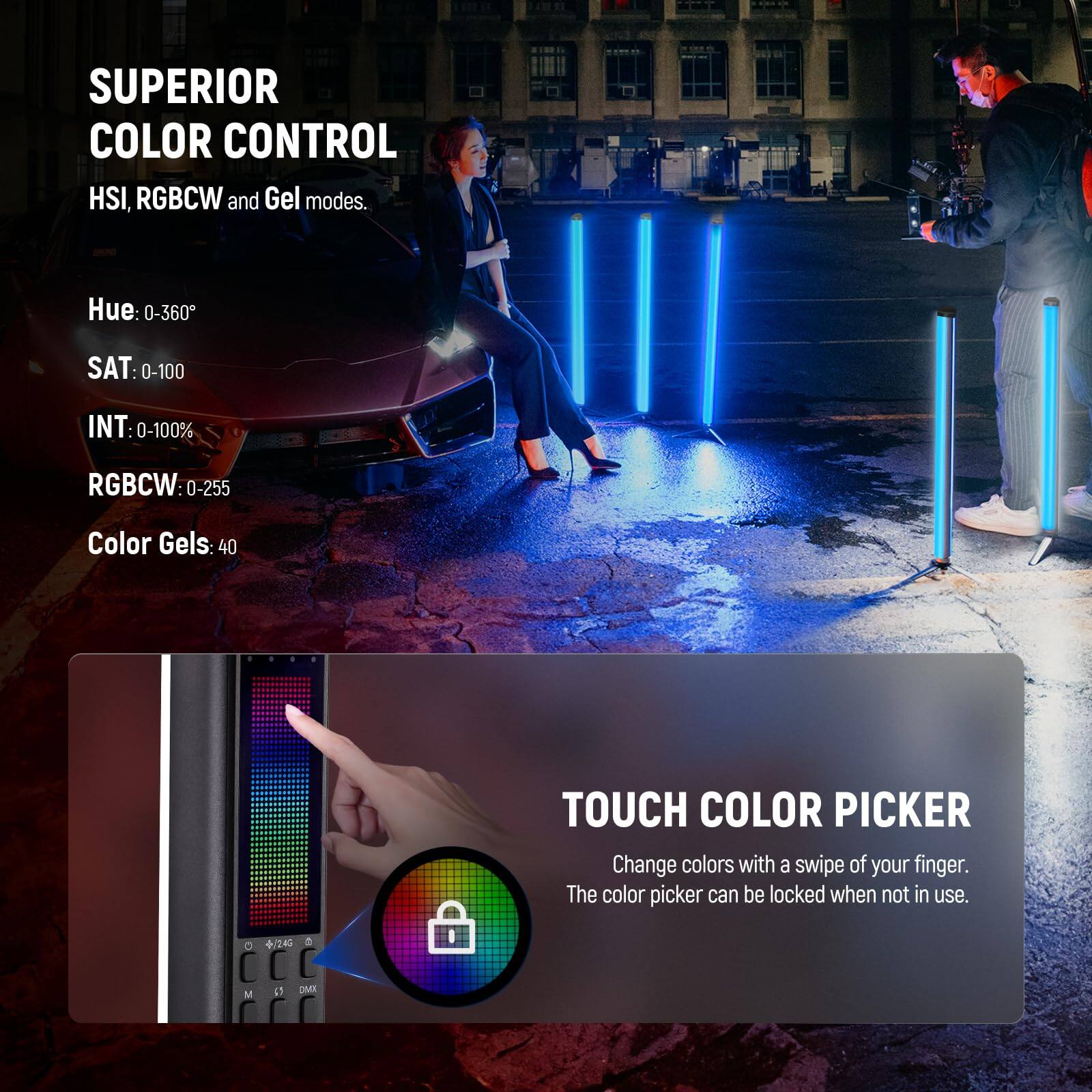 SUPERIOR COLOR CONTROL  
HSI, RGBCW and Gel modes.  
- Hue: 0-360°  
- SAT: 0-100  
- INT: 0-100%  
- RGBCW: 0-255  
- Color Gels: 40  

TOUCH COLOR PICKER  
Change colors with a swipe of your finger.  
The color picker can be locked when not in use.