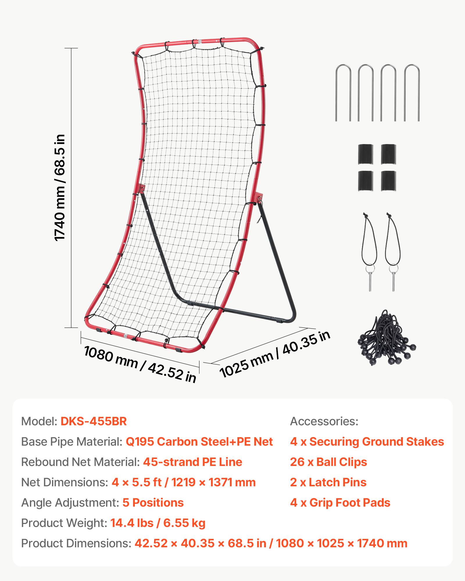 in mm/ 68.5ir 68.5i mm/ 1740 1080 mm I 42.52 in in I 40.35 mm 1025 Model: DKS-455BR Accessories: Base Pipe Material: Q195 Carbon Steel+PE Net 4 x Securing Ground Stakes Rebound Net Material: 45-strand PE Line 26 x Ball Clips Net Dimensions: 4 x 5.5 ft 1219 x 1371 mm 2 X Latch Pins Angle Adjustment: 5 Positions 4 X Grip Foot Pads Product Weight: 14.4 Ibs I 6.55 kg Product Dimensions: 42.52 x 40.35 x 68.5 in 1080 x 1025 x 1740 mm
