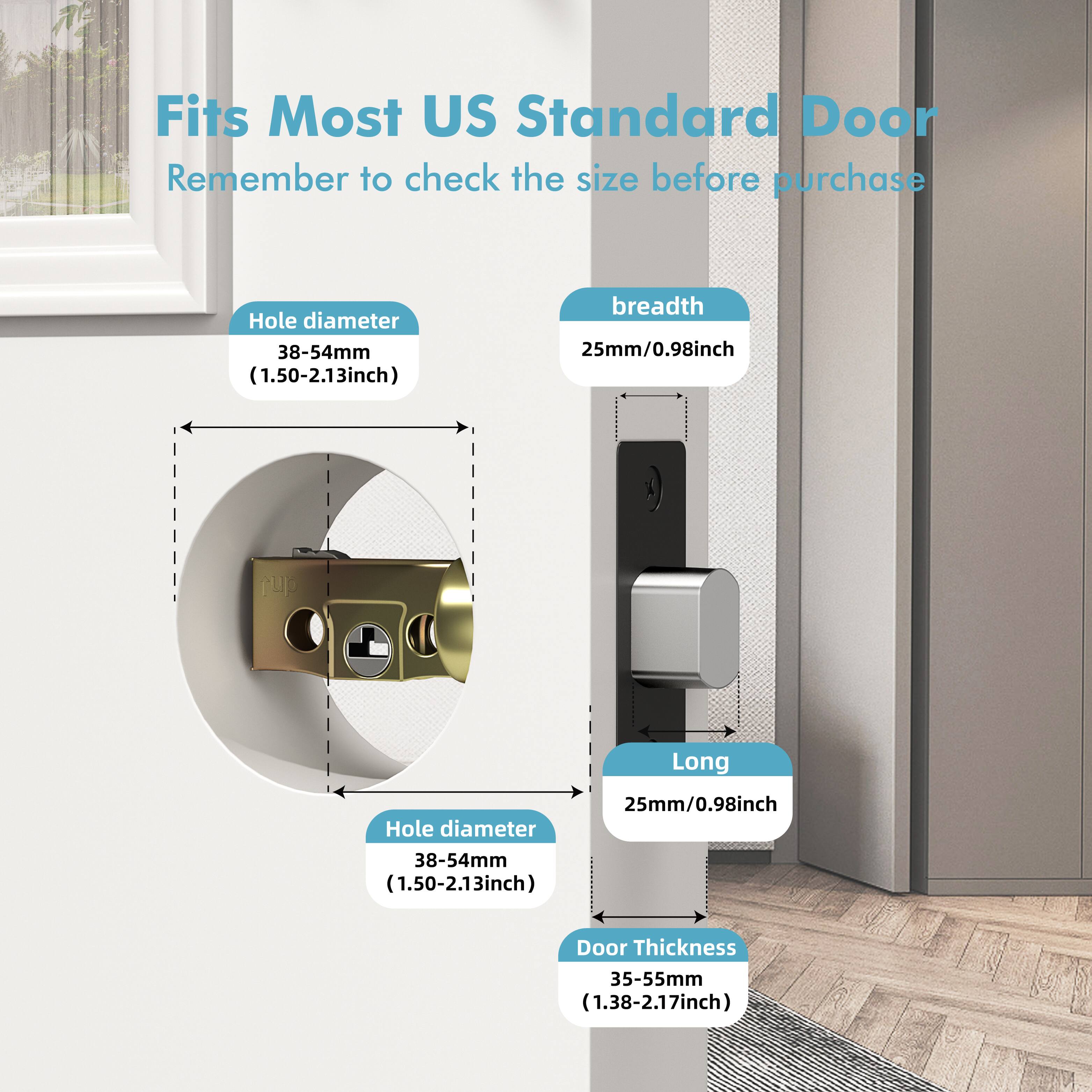 Fits Most US Standard Door  
Remember to check the size before purchase  

Hole diameter  
38-54mm (1.50-2.13inch)  

breadth  
25mm/0.98inch  

Long  
25mm/0.98inch  

Door Thickness  
35-55mm (1.38-2.17inch)