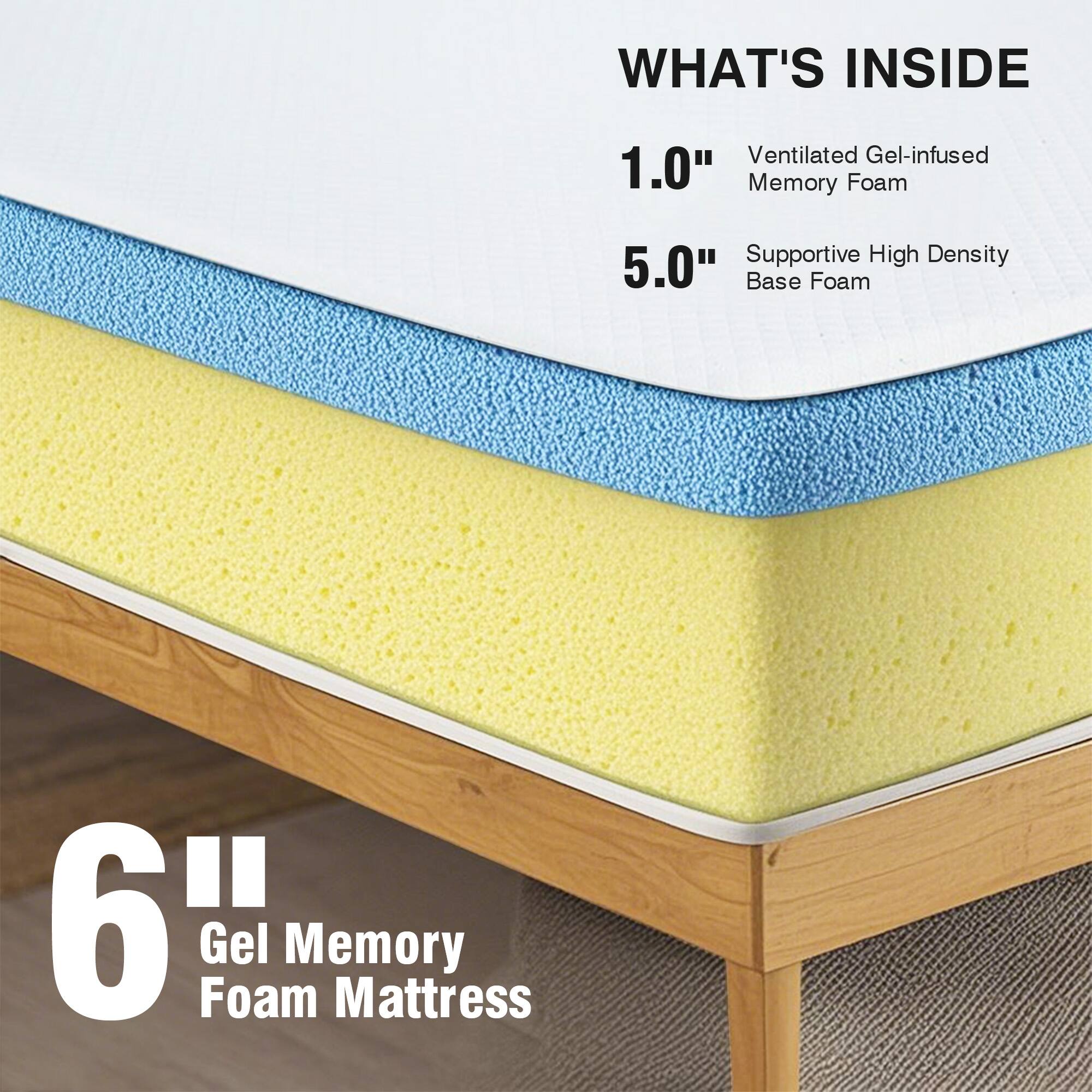 WHAT'S INSIDE
1.0" Ventilated Gel-infused Memory Foam
5.0" Supportive High Density Base Foam

6" Gel Memory Foam Mattress