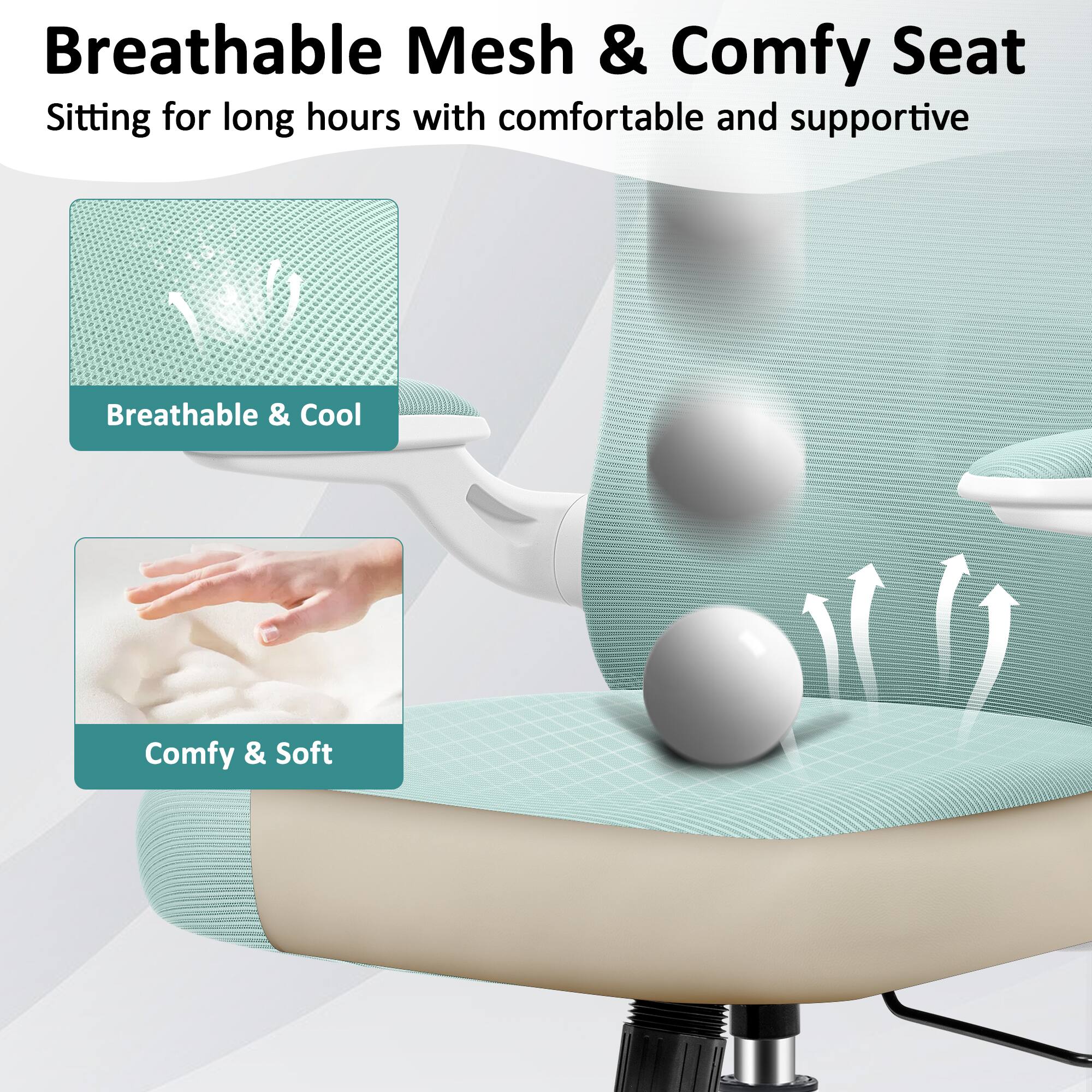 Breathable Mesh & Comfy Seat  
Sitting for long hours with comfortable and supportive  

Breathable & Cool  
Comfy & Soft