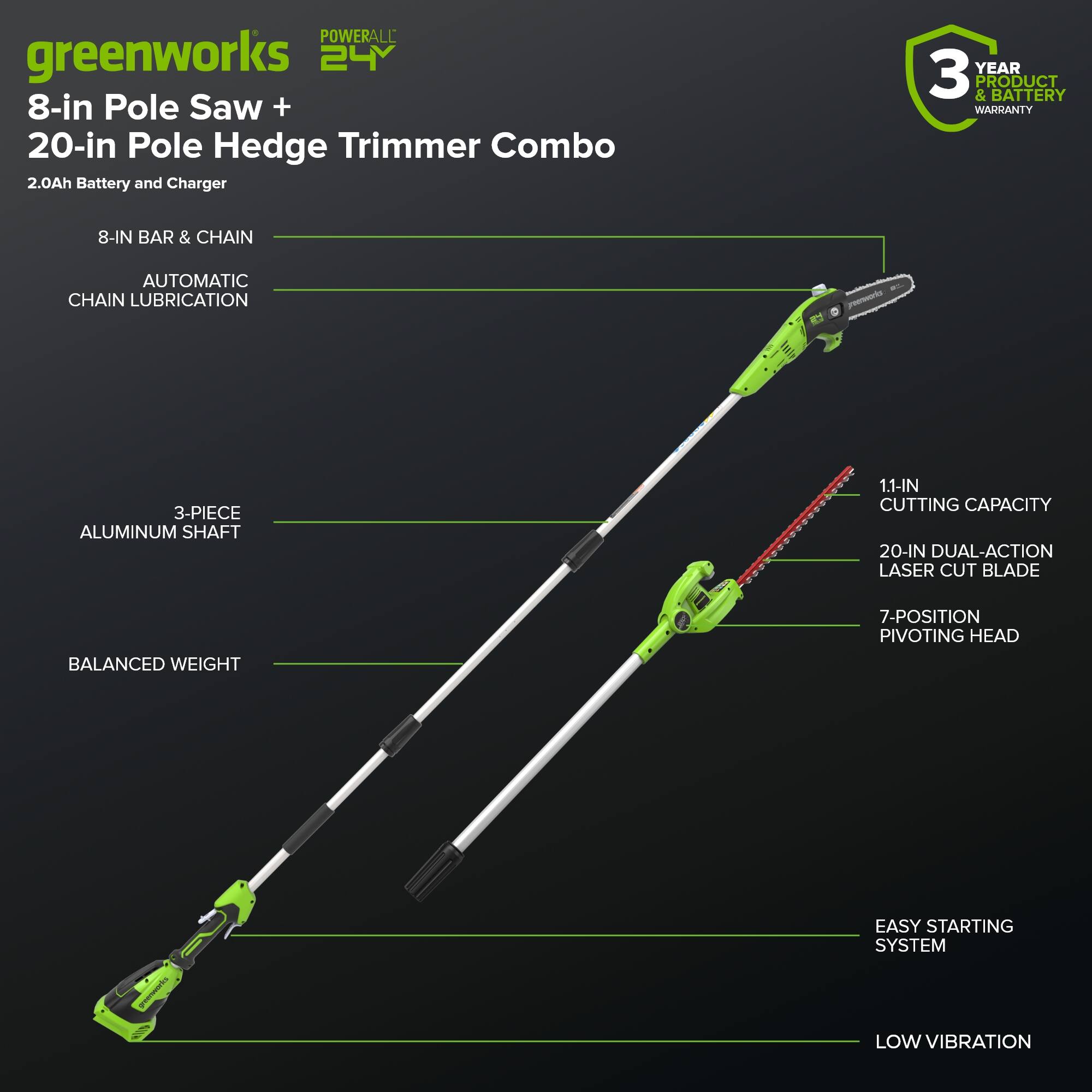 POWERALL greenworks 24V 8-in Pole Saw + 20-in Pole Hedge Trimmer Combo 2.0Ah Battery and Charger

- YEAR 3 & PRODUCT BATTERY WARRANTY
- 8-IN BAR & CHAIN
- AUTOMATIC CHAIN LUBRICATION
- 3-PIECE ALUMINUM SHAFT
- 1.1-IN CUTTING CAPACITY
- 20-IN DUAL-ACTION LASER CUT BLADE
- BALANCED WEIGHT
- 7-POSITION PIVOTING HEAD
- EASY STARTING SYSTEM
- LOW VIBRATION