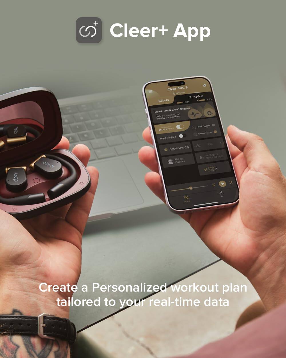 + Cleer+ App

Cleer ARC 3 Sport Pro

Function
Sports
100%
Heart Rate & Blood Oxygen
Daily data tracking for a healthy life
Music Mode
Movie Mode
Head Tracking
Smart Sport EQ
Intelligent Voice Control
Motion Control
Step Count

Create a Personalized workout plan tailored to your real-time data