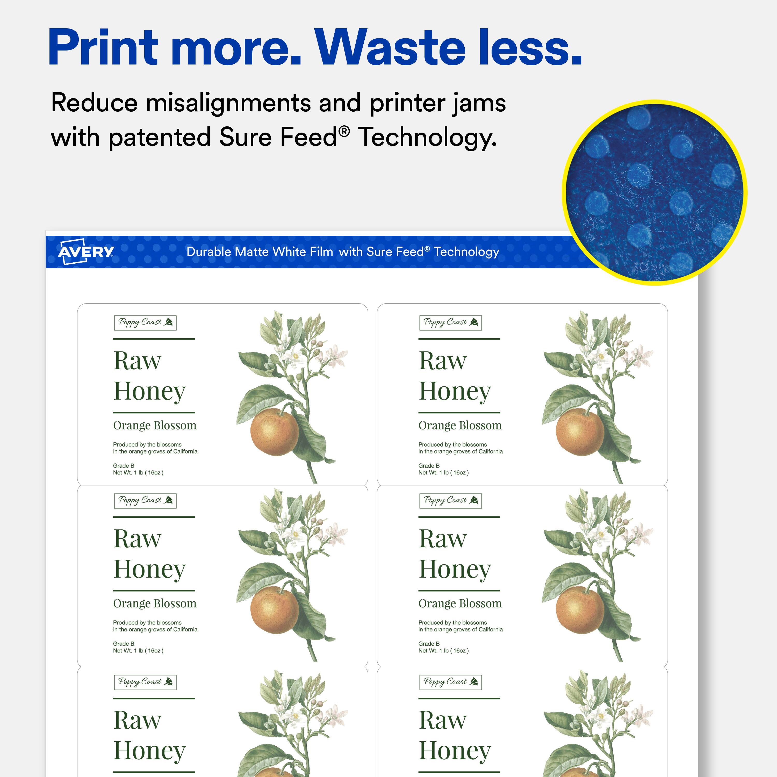 Print more. Waste less.  
Reduce misalignments and printer jams with patented Sure Feed® Technology.  

AVERY  
Durable Matte White Film with Sure Feed® Technology  

Poppy Coast  
Raw Honey  
Orange Blossom  
Produced by the blossoms in the orange groves of California  
Grade B  
Net Wt. 1 lb (16oz)  

Poppy Coast  
Raw Honey  
Orange Blossom  
Produced by the blossoms in the orange groves of California  
Grade B  
Net Wt. 1 lb (16oz)  

Poppy Coast  
Raw Honey  
Orange Blossom  
Produced by the blossoms in the orange groves of California  
Grade B  
Net Wt. 1 lb (16oz)  

Poppy Coast  
Raw Honey  
Orange Blossom  
Produced by the blossoms in the orange groves of California  
Grade B  
Net Wt. 1 lb (16oz)
