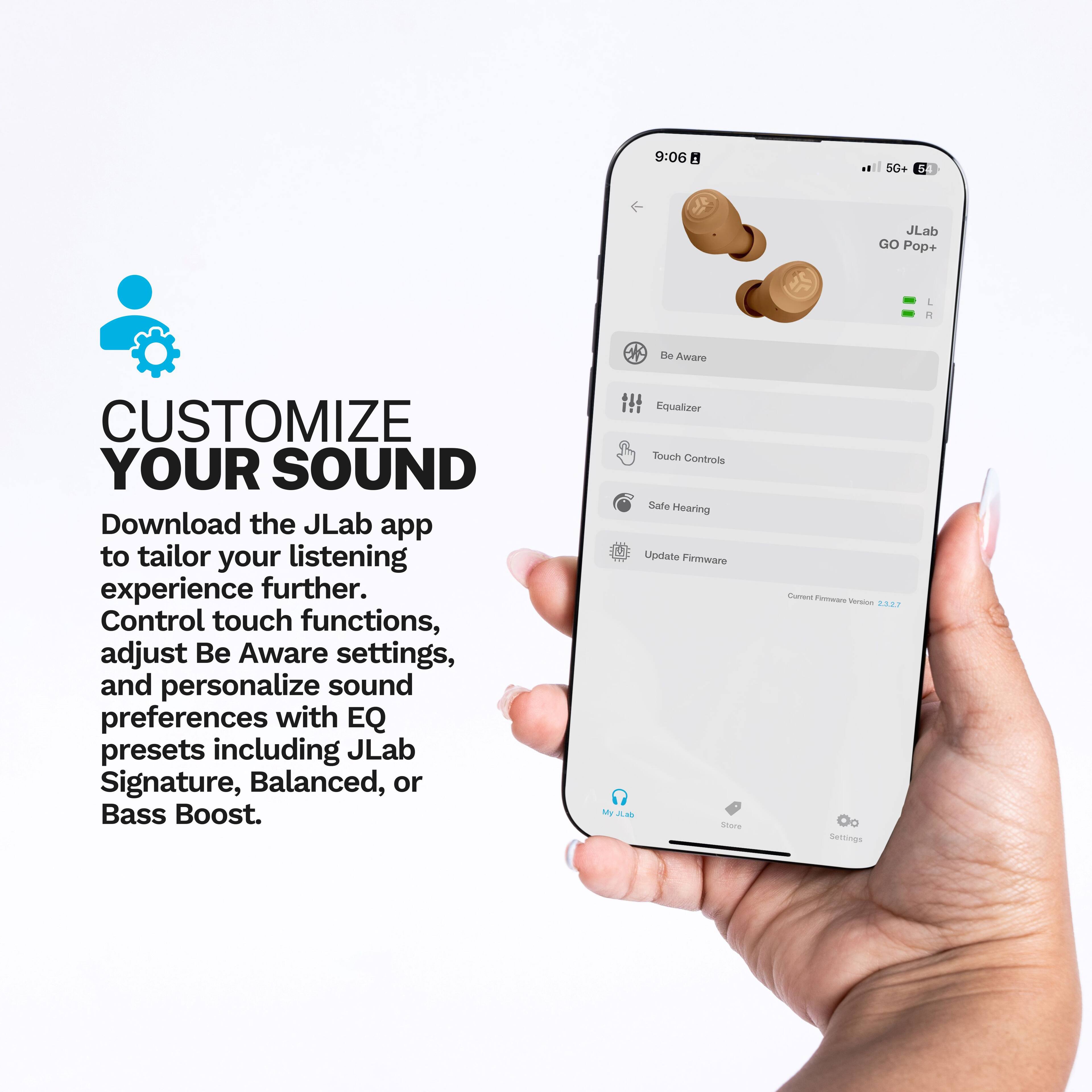 CUSTOMIZE YOUR SOUND

Download the JLab app to tailor your listening experience further. Control touch functions, adjust Be Aware settings, and personalize sound preferences with EQ presets including JLab Signature, Balanced, or Bass Boost.

Equalizer
Touch Controls
Safe Hearing
Update Firmware - Current Firmware Version 2.87

My JLab
Store
Settings