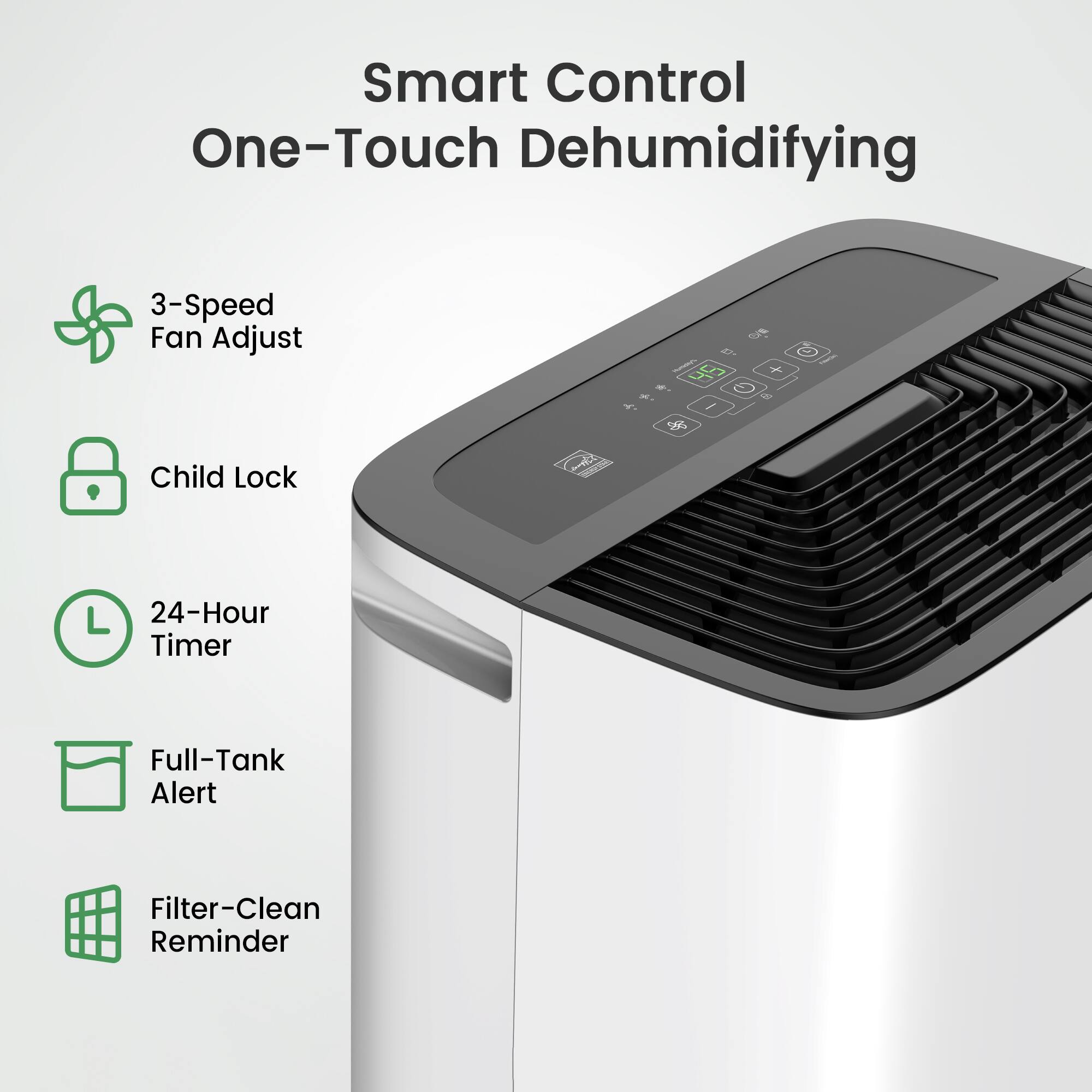 Smart Control One-Touch Dehumidifying  
3-Speed Fan Adjust  
Child Lock  
24-Hour Timer  
Full-Tank Alert  
Filter-Clean Reminder
