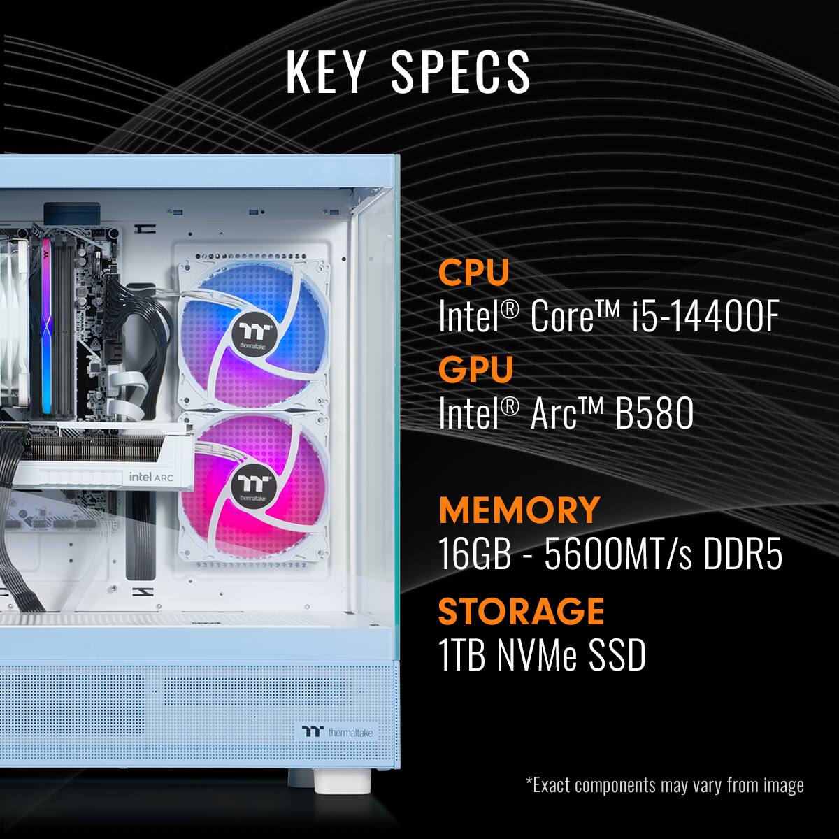 KEY SPECS:

* CPU: Intel Core i5-14400F
* GPU: Intel Arc TM B580
* Memory: 16GB DDR5 - 5600MT/s
* Storage: 1TB NVMe SSD
* Thermaltake