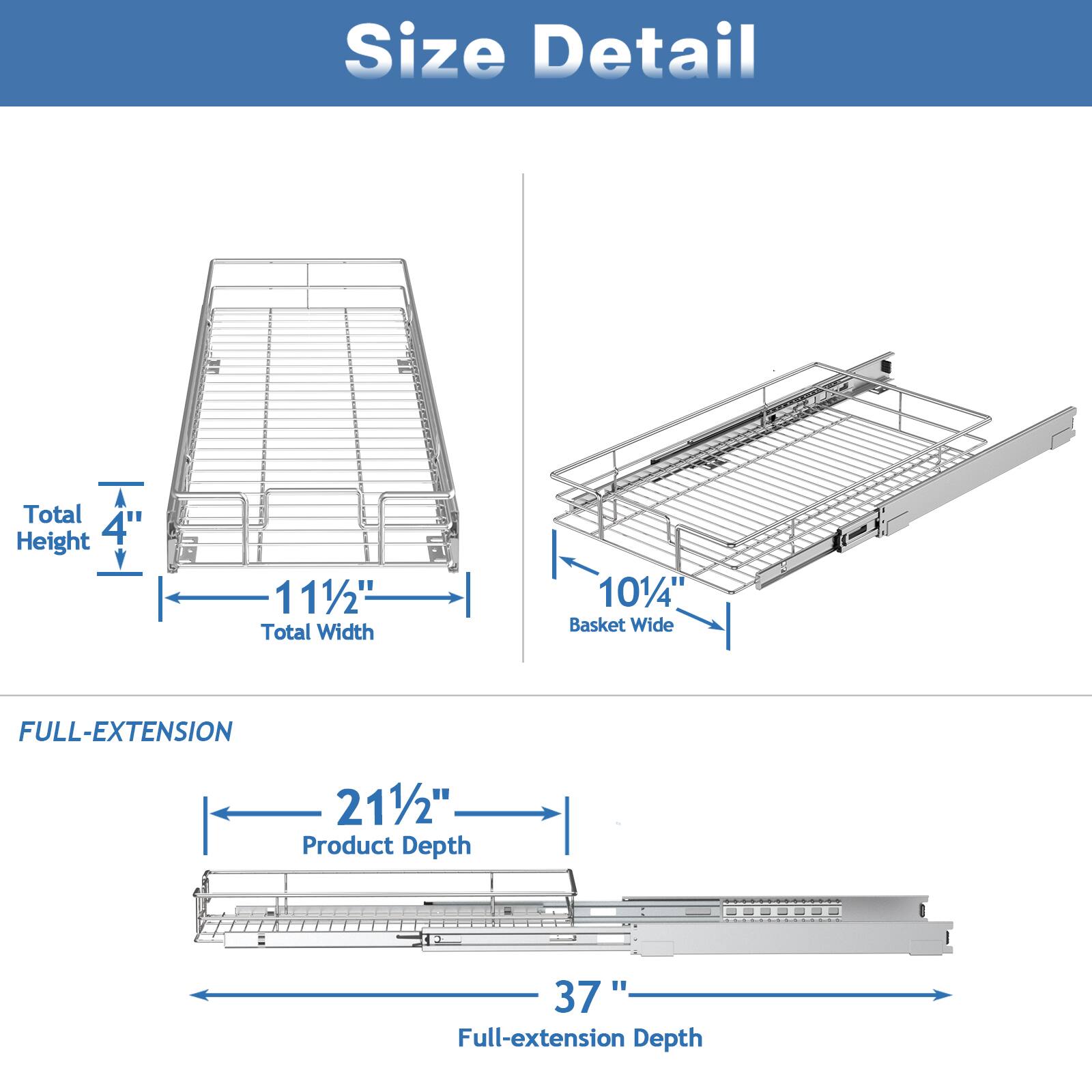 Size Detail

Total Height 4"
Total Width 11 1/2"
Basket Wide 10 1/4"

FULL-EXTENSION

Product Depth 21 1/2"
Full-extension Depth 37"