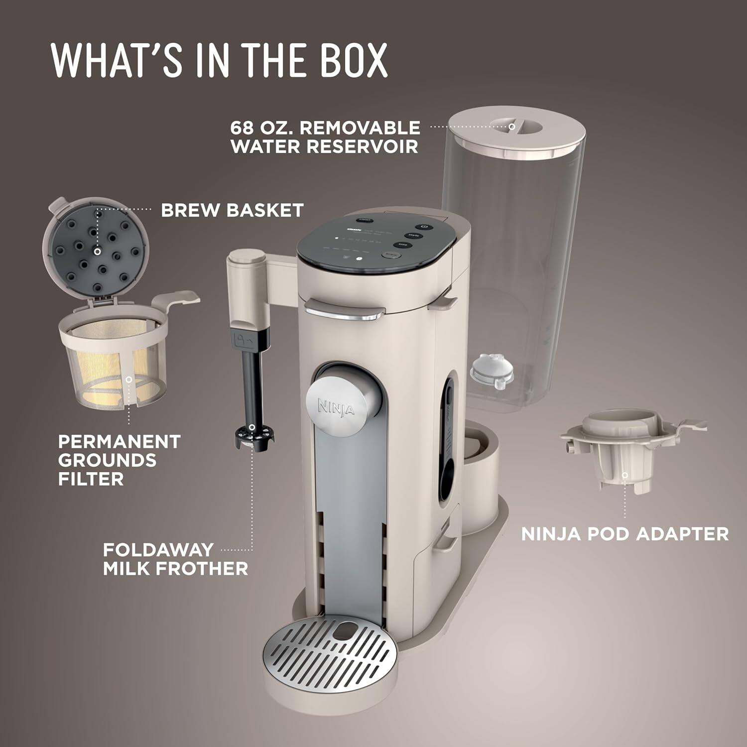 WHAT'S IN THE BOX

- 68 OZ. REMOVABLE WATER RESERVOIR
- BREW BASKET
- PERMANENT GROUNDS FILTER
- FOLDAWAY MILK FROTHER
- NINJA POD ADAPTER