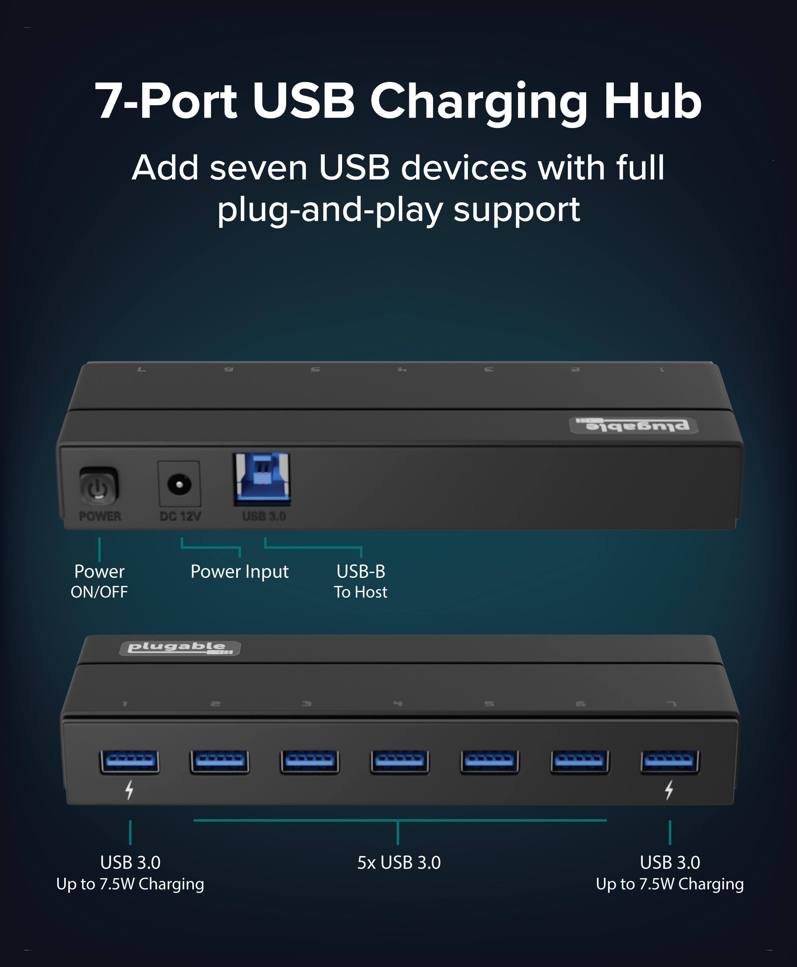 7-Port USB Charging Hub

Add seven USB devices with full plug-and-play support

plugable POWER DC 12V USB 3.0

Power ON/OFF

Power Input

USB-B To Host

plugable USB 3.0

Up to 7.5W Charging

5x USB 3.0

Up to 7.5W Charging