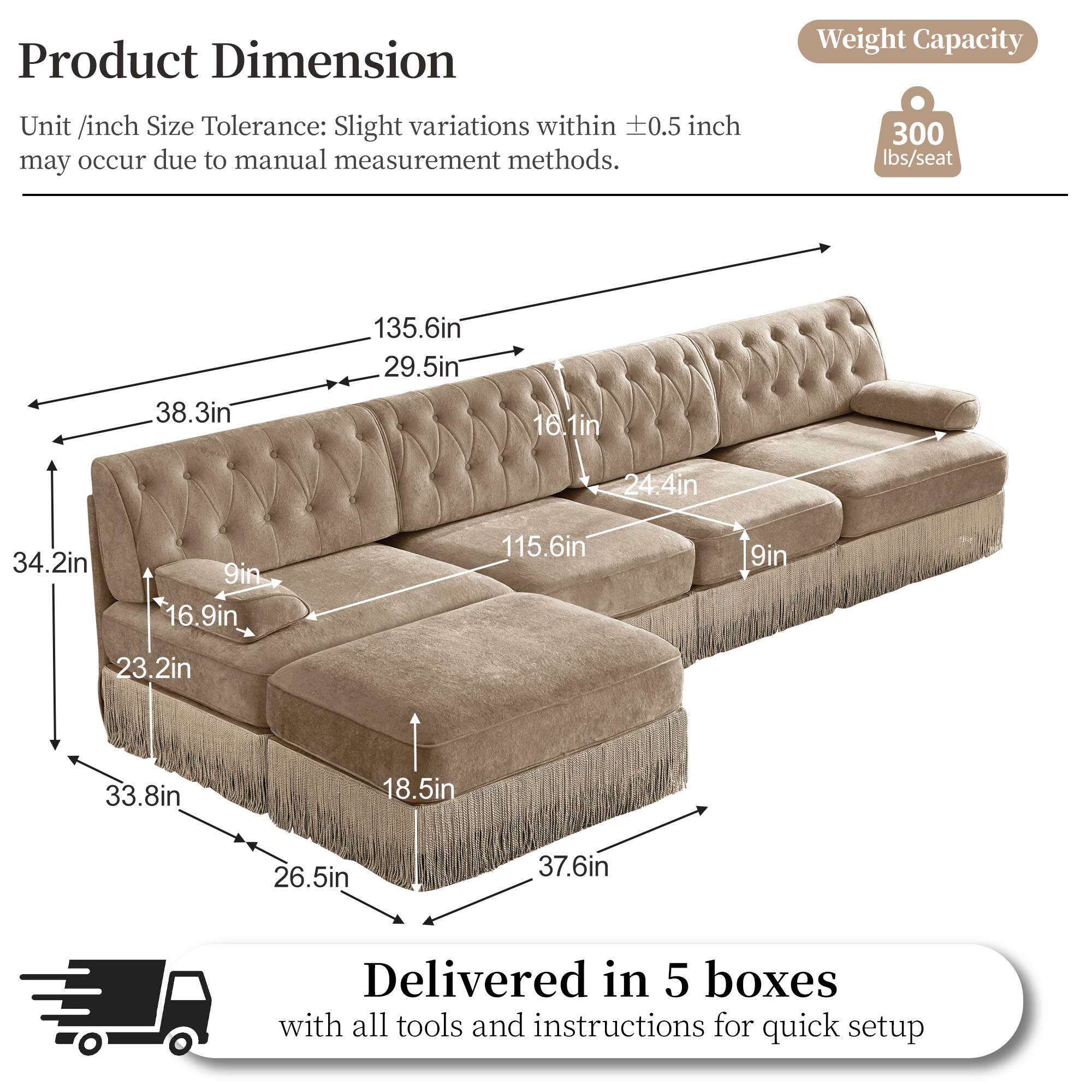 Product Dimension  
Weight Capacity  
Unit /inch Size Tolerance: Slight variations within 0.5 inch may occur due to manual measurement methods.  
300 lbs/seat  
38.3in  
135.6in  
29.5in  
16.1in  
24.4in  
34.2in  
9in  
16.9in  
115.6in  
9in  
23.2in  
33.8in  
18.5in  
26.5in  
37.6in  
Delivered in 5 boxes with all tools and instructions for quick setup