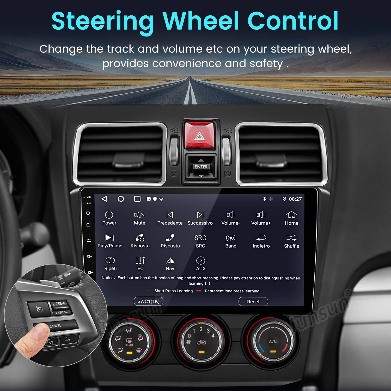 Steering Wheel Control

Change the track and volume etc on your steering wheel, provides convenience and safety.

ENTER - 08:27

Power Mute Precedente Successivo Volume- Volume+ Home Play/Pause Risposta Risposta SRC SRC Band Indietro Shuffle RES SEU CANCEL S/ !!i . Ripeti EQ Navi AUX

Notice: Each button has the function of long and short pressing. Please pay attention to distinguishing when learning

I : Short Press Learning Represent long press learning

SWC1(1K) Reset 0 1 2 3 4

Junsun A/C KEAR