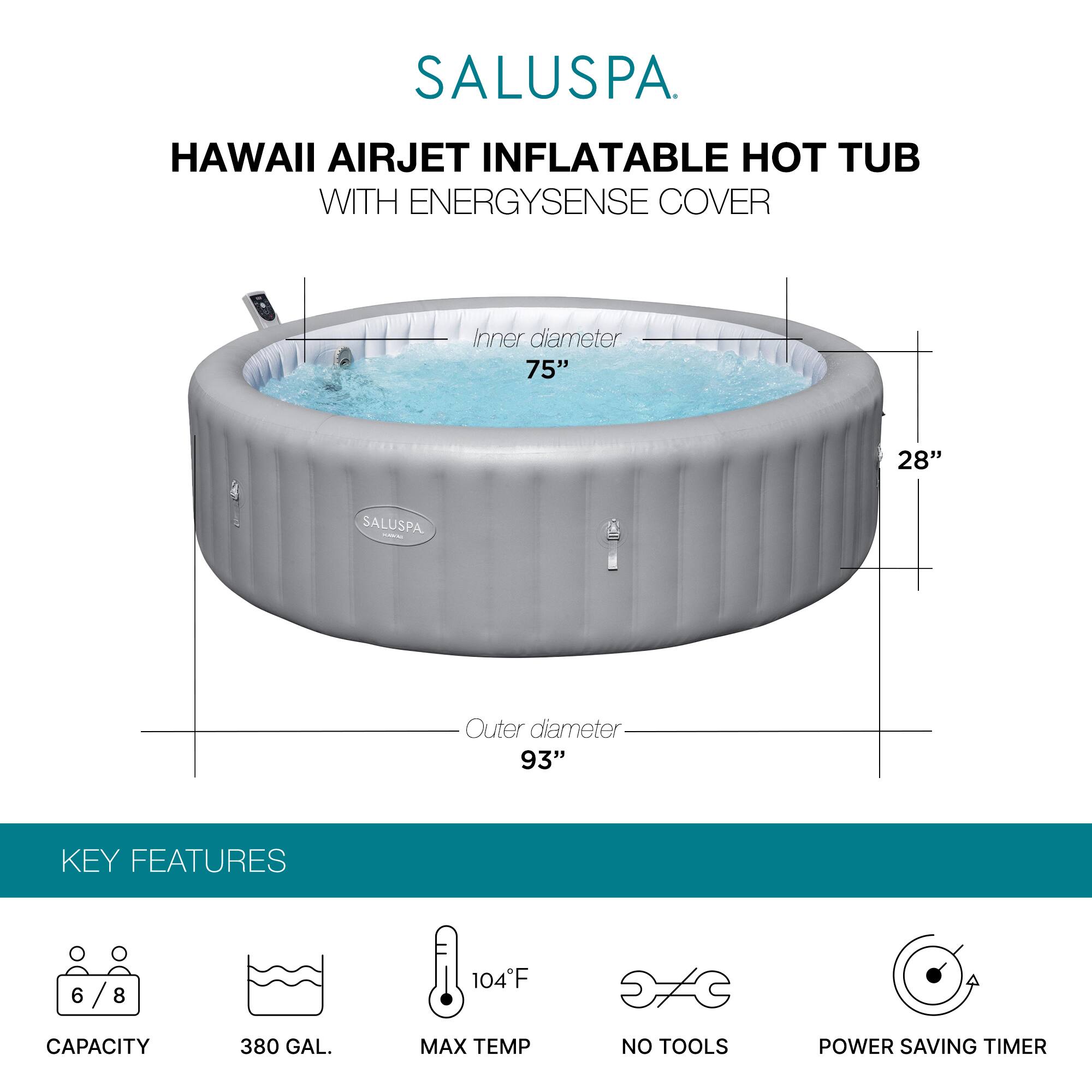 SALUSPA  
HAWAII AIRJET INFLATABLE HOT TUB WITH ENERGYSSENSE COVER  

Inner diameter: 75"  
Height: 28"  
Outer diameter: 93"  

KEY FEATURES  
- Capacity: 6/8  
- 380 GAL.  
- Max Temp: 104°F  
- No Tools  
- Power Saving Timer