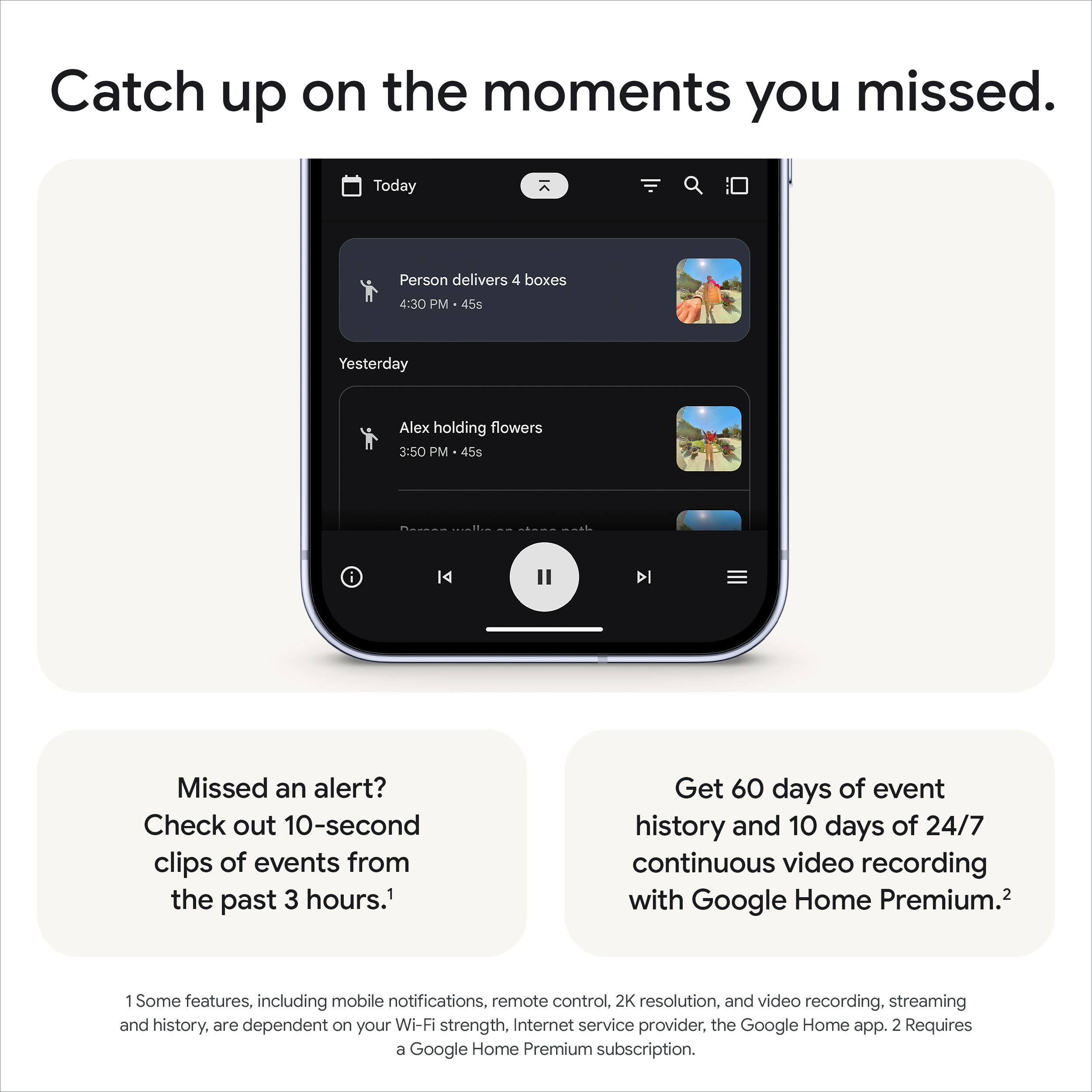Catch up on the moments you missed.

Today
- Person delivers 4 boxes 4:30 PM 45s

Yesterday
- Alex holding flowers 3:50 PM 45s

Missed an alert? Check out 10-second clips of events from the past 3 hours.¹

Get 60 days of event history and 10 days of 24/7 continuous video recording with Google Home Premium.²

¹ Some features, including mobile notifications, remote control, 2K resolution, and video recording, streaming and history, are dependent on your Wi-Fi strength, Internet service provider, and the Google Home app.
² Requires a Google Home Premium subscription.