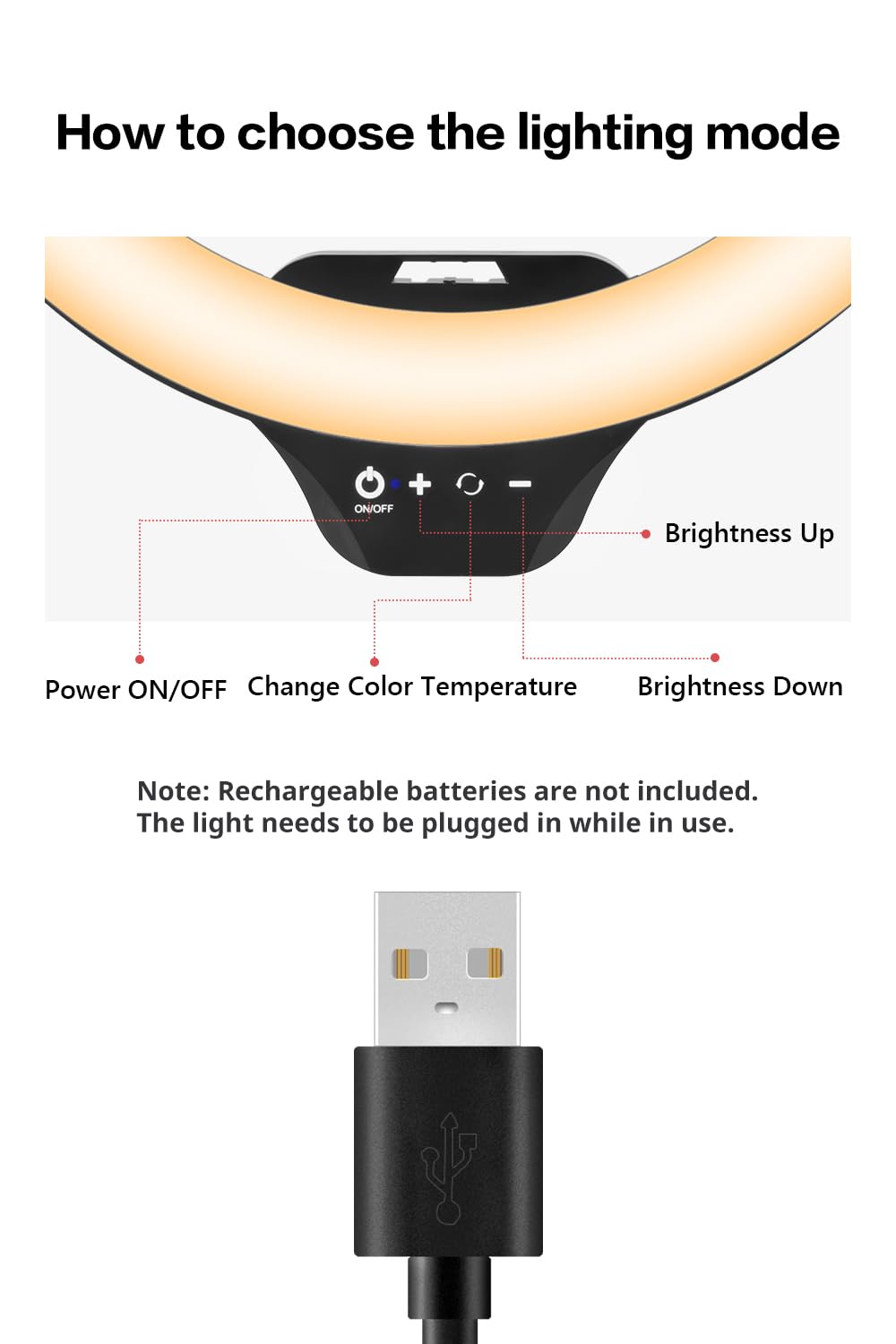 How to choose the lighting mode

- Power ON/OFF
- Change Color Temperature
- Brightness Up
- Brightness Down

Note: Rechargeable batteries are not included. The light needs to be plugged in while in use.