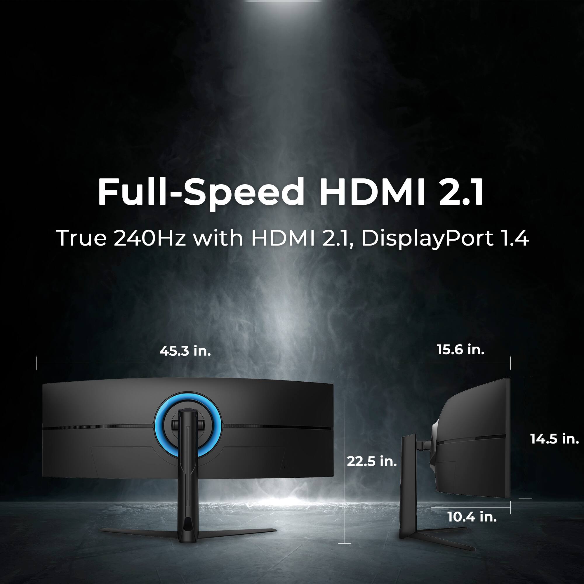 Full-Speed HDMI 2.1  
True 240Hz with HDMI 2.1, DisplayPort 1.4  

45.3 in.  
22.5 in.  
15.6 in.  
14.5 in.  
10.4 in.