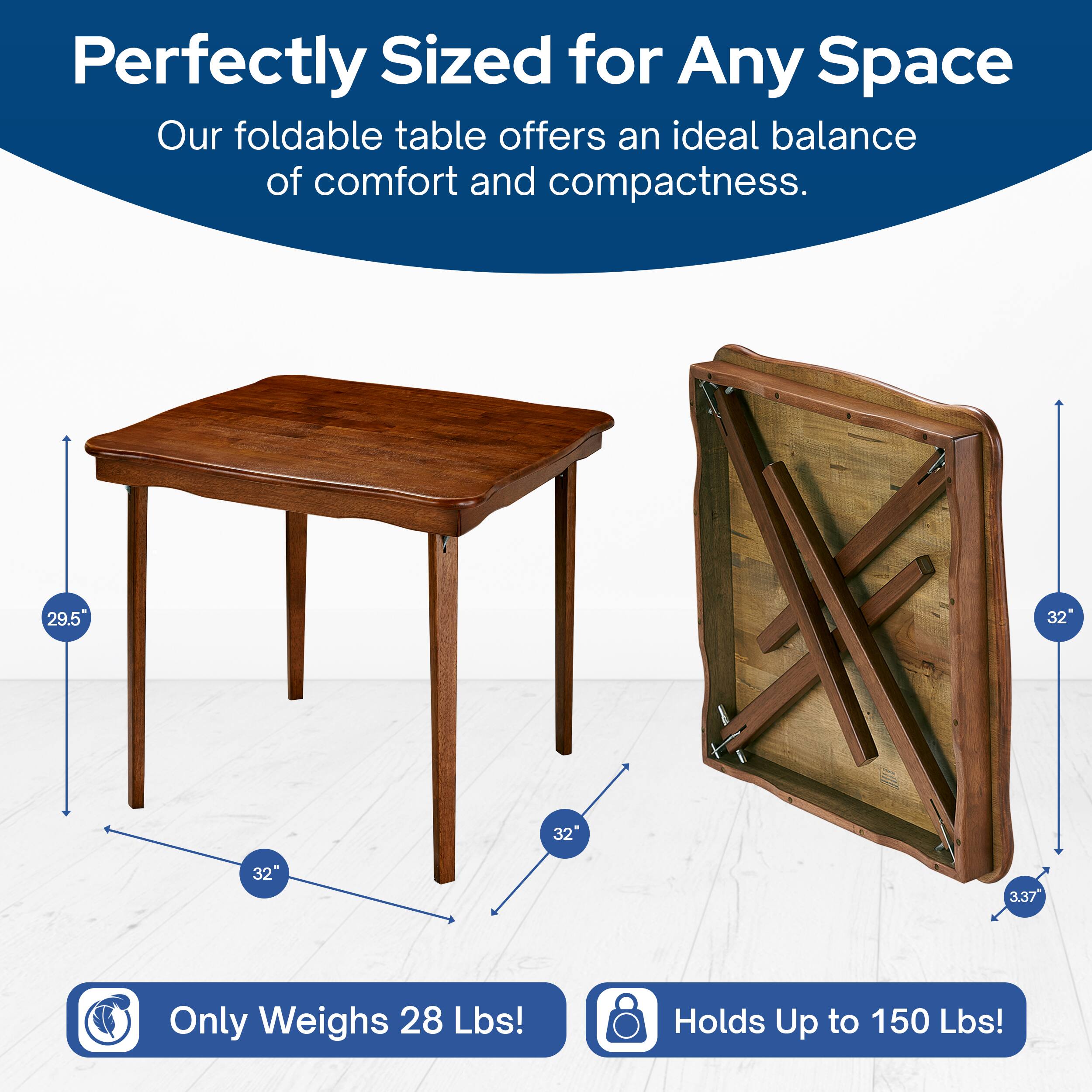 Perfectly Sized for Any Space  
Our foldable table offers an ideal balance of comfort and compactness.  

- 29.5"  
- 32"  
- 32"  
- 3.37"  

Only Weighs 28 Lbs!  
Holds Up to 150 Lbs!