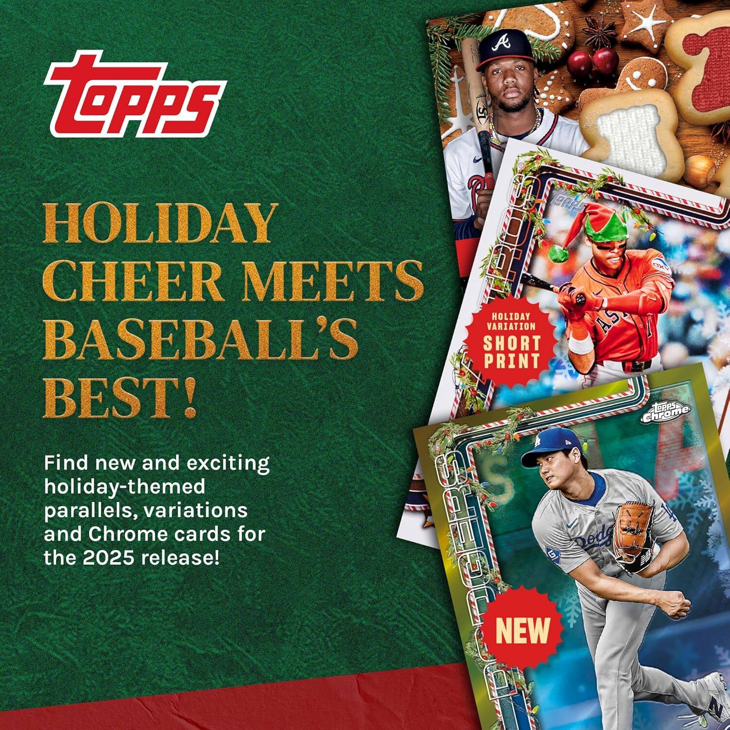 Topps Holiday Cheer Meets Baseball's Best!  
Find new and exciting holiday-themed parallels, variations, and Chrome cards for the 2025 release!  
Holiday Variation Short Print  
NEW