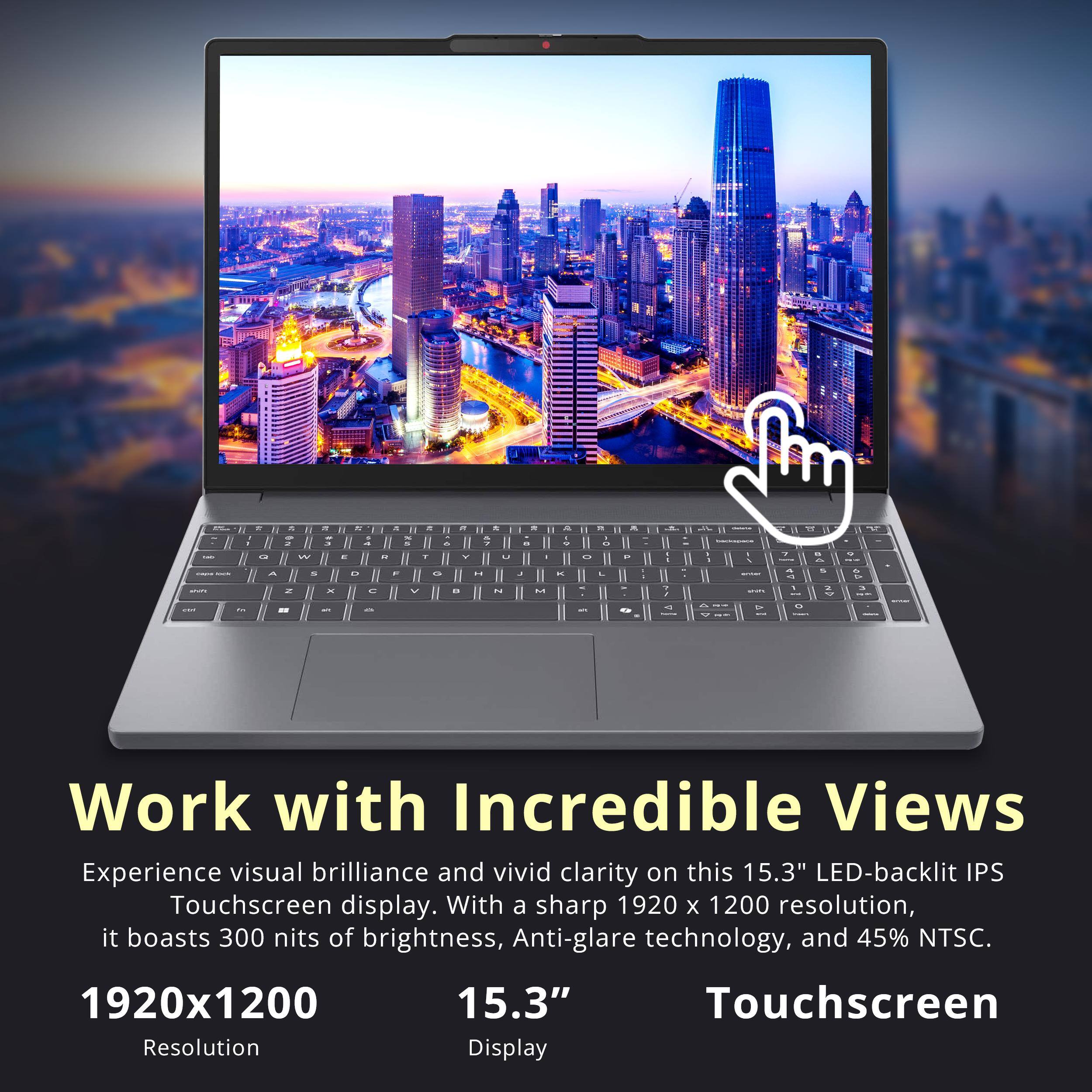 Work with Incredible Views

Experience visual brilliance and vivid clarity on this 15.3" LED-backlit IPS Touchscreen display. With a sharp 1920 x 1200 resolution, it boasts 300 nits of brightness, Anti-glare technology, and 45% NTSC.

1920x1200  
Resolution

15.3"  
Display

Touchscreen