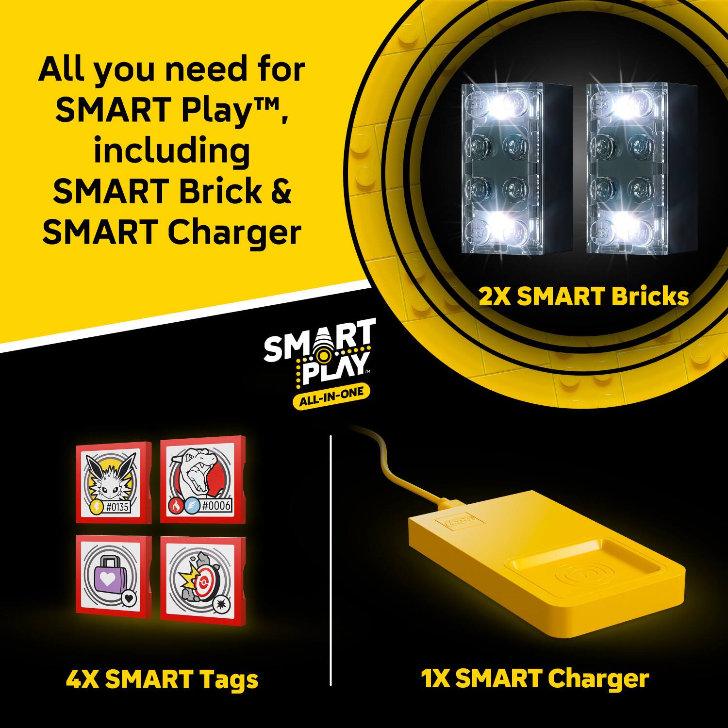 All you need for SMART Play™, including SMART Brick & SMART Charger

SMART PLAY™ ALL-IN-ONE

2X SMART Bricks

4X SMART Tags

1X SMART Charger