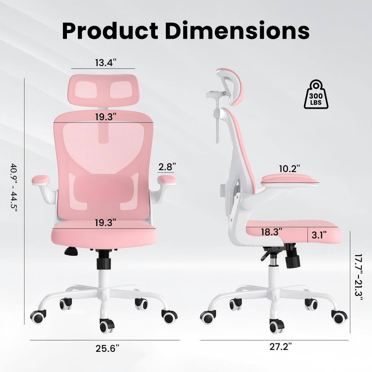 Product Dimensions:  
- Height: 40.9" - 44.5"  
- Seat Height: 17.7" - 21.3"  
- Seat Width: 19.3"  
- Seat Depth: 19.3"  
- Back Height: 13.4"  
- Back Width: 19.3"  
- Armrest Height: 10.2"  
- Armrest Width: 18.3"  
- Base Width: 25.6" (left side) / 27.2" (right side)  
- Weight Capacity: 300 LBS