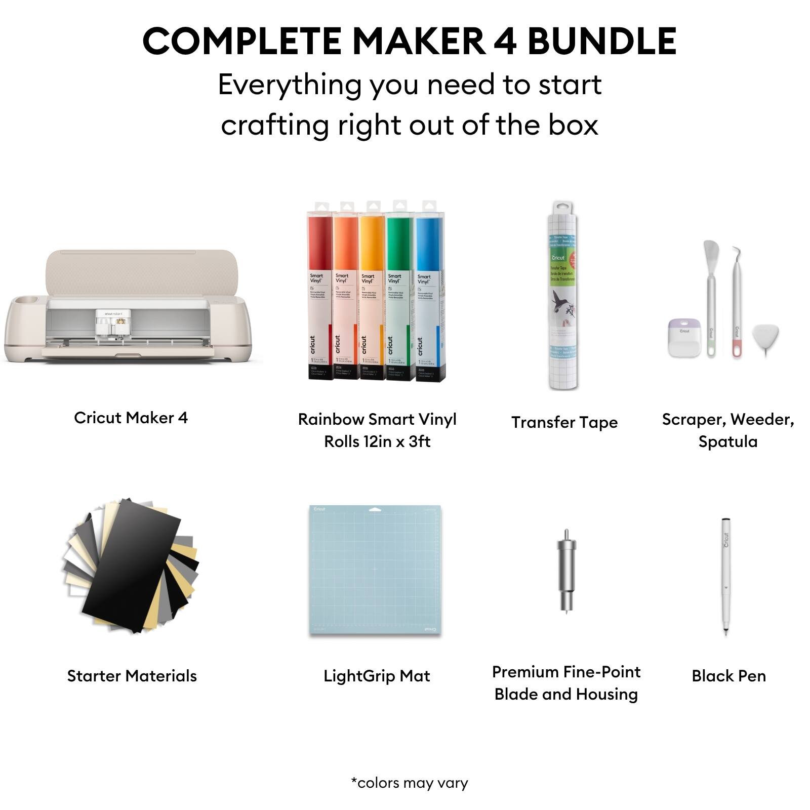 COMPLETE MAKER 4 BUNDLE  
Everything you need to start crafting right out of the box

- Cricut Maker 4
- Rainbow Smart Vinyl Rolls 12in x 3ft
- Transfer Tape
- Scraper, Weeder, Spatula
- Starter Materials
- LightGrip Mat
- Premium Fine-Point Blade and Housing
- Black Pen

*colors may vary