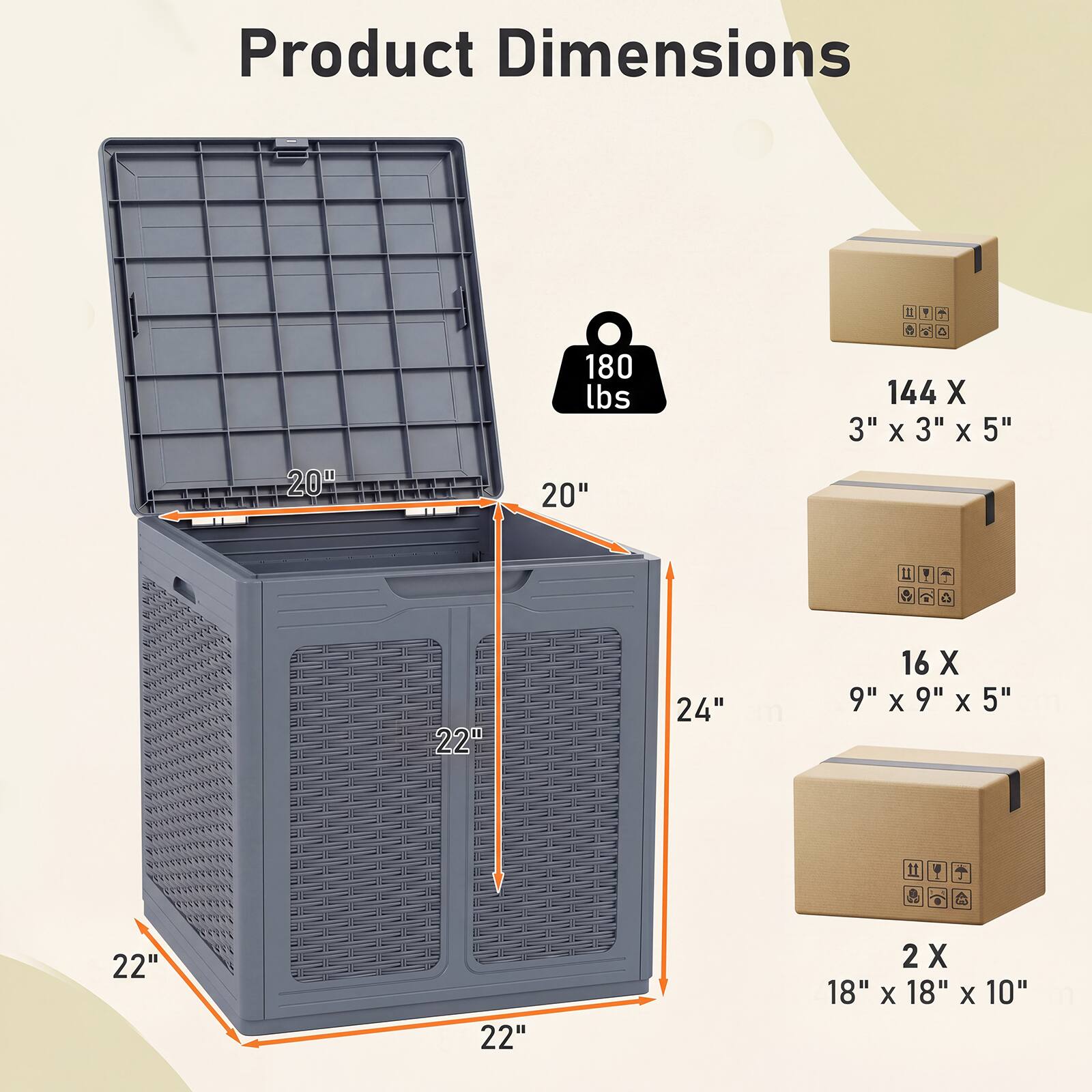 Product Dimensions: 20" x 20" x 24"  
Weight Capacity: 180 lbs  
Boxes:  
- 144 X 3" x 3" x 5"  
- 16 X 9" x 9" x 5"  
- 2 X 18" x 18" x 10"