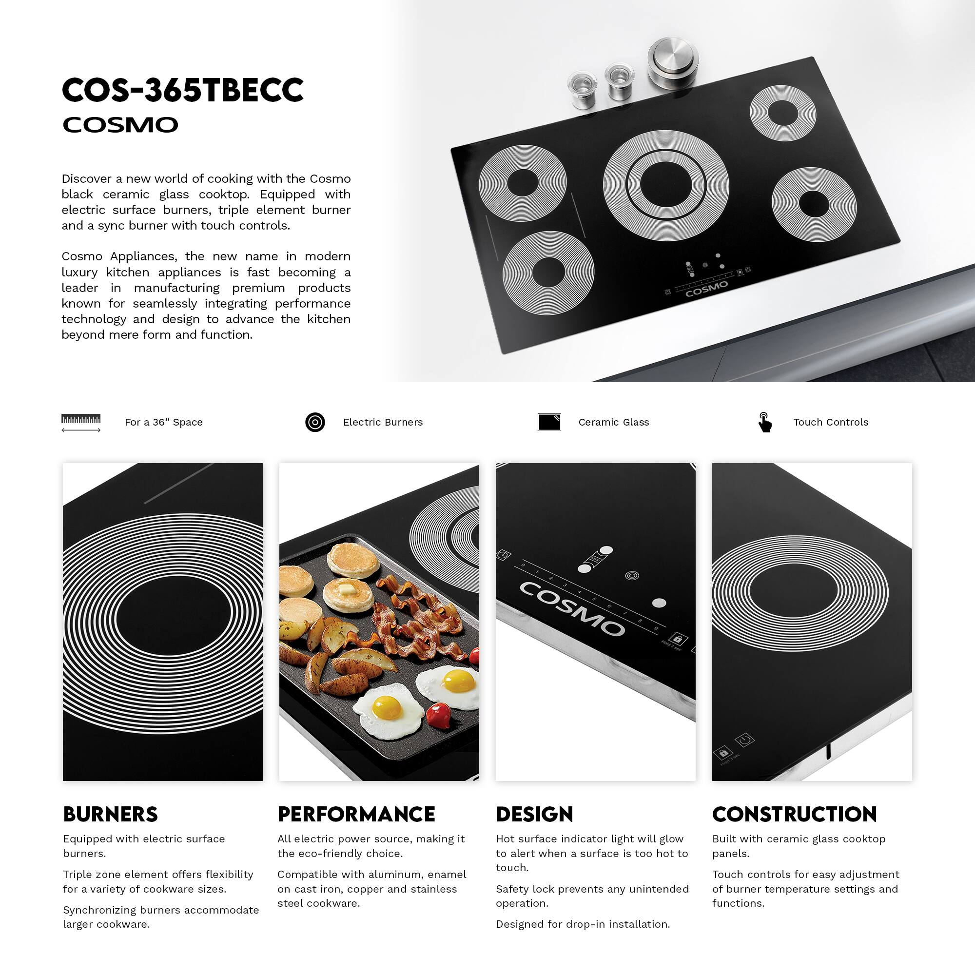 COS-365TBEC  
COSMO  

Discover a new world of cooking with the Cosmo black ceramic glass cooktop. Equipped with electric surface burners, triple element burner and a sync burner with touch controls.  

Cosmo Appliances, the new name in modern luxury kitchen appliances is fast becoming a leader in manufacturing premium products known for seamlessly integrating performance technology and design to advance the kitchen beyond mere form and function.  

COSMO T  
For a 36" Space  
Electric Burners  
Ceramic Glass  
Touch Controls  

BURNERS  
Equipped with electric surface burners.  
Triple zone element offers flexibility for a variety of cookware sizes.  
Synchronizing burners accommodate larger cookware.  

PERFORMANCE  
All electric power source, making it the eco-friendly choice.  
Compatible with aluminum, enamel on cast iron, copper and stainless steel cookware.  

DESIGN  
Hot surface indicator light will glow to alert when a surface is too hot to touch.  
Safety lock prevents any unintended operation.  
Designed for drop-in installation.  

CONSTRUCTION  
Built with ceramic glass cooktop panels.  
Touch controls for easy adjustment of burner temperature settings and functions.