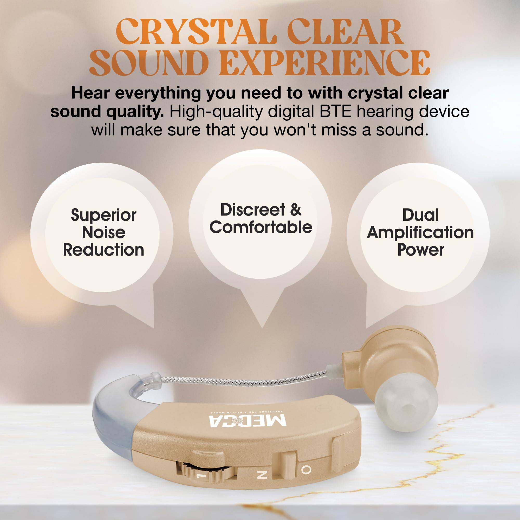 **CRYSTAL CLEAR SOUND EXPERIENCE**

Hear everything you need to with crystal clear sound quality. High-quality digital BTE hearing device will make sure that you won't miss a sound.

- Superior Noise Reduction
- Discreet & Comfortable
- Dual Amplification Power